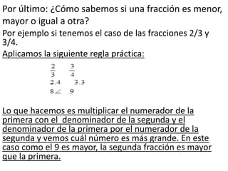Por último: ¿Cómo sabemos si una fracción es menor,
mayor o igual a otra?
Por ejemplo si tenemos el caso de las fracciones 2/3 y
3/4.
Aplicamos la siguiente regla práctica:
Lo que hacemos es multiplicar el numerador de la
primera con el denominador de la segunda y el
denominador de la primera por el numerador de la
segunda y vemos cuál número es más grande. En este
caso como el 9 es mayor, la segunda fracción es mayor
que la primera.
 