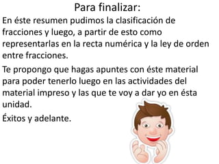 Para finalizar:
En éste resumen pudimos la clasificación de
fracciones y luego, a partir de esto como
representarlas en la recta numérica y la ley de orden
entre fracciones.
Te propongo que hagas apuntes con éste material
para poder tenerlo luego en las actividades del
material impreso y las que te voy a dar yo en ésta
unidad.
Éxitos y adelante.
 