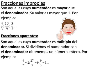 Fracciones impropias
Son aquellas cuyo numerador es mayor que
el denominador. Su valor es mayor que 1. Por
ejemplo:
Fracciones aparentes:
Son aquellas cuyo numerador es múltiplo del
denominador. Si dividimos el numerador con
el denominador obtenemos un número entero. Por
ejemplo:
 