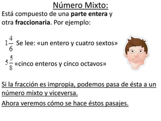 Número Mixto:
Está compuesto de una parte entera y
otra fraccionaria. Por ejemplo:
Se lee: «un entero y cuatro sextos»
«cinco enteros y cinco octavos»
Si la fracción es impropia, podemos pasa de ésta a un
número mixto y viceversa.
Ahora veremos cómo se hace éstos pasajes.
 