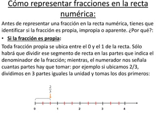 Cómo representar fracciones en la recta
numérica:
Antes de representar una fracción en la recta numérica, tienes que
identificar si la fracción es propia, impropia o aparente. ¿Por qué?:
• Si la fracción es propia:
Toda fracción propia se ubica entre el 0 y el 1 de la recta. Sólo
habrá que dividir ese segmento de recta en las partes que indica el
denominador de la fracción; mientras, el numerador nos señala
cuantas partes hay que tomar: por ejemplo si ubicamos 2/3,
dividimos en 3 partes iguales la unidad y tomas los dos primeros:
 
