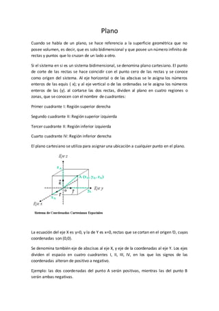 Plano
Cuando se habla de un plano, se hace referencia a la superficie geométrica que no
posee volumen, es decir, que es solo bidimensional y que posee un número infinito de
rectas y puntos que lo cruzan de un lado a otro.
Si el sistema en si es un sistema bidimensional, se denomina plano cartesiano. El punto
de corte de las rectas se hace coincidir con el punto cero de las rectas y se conoce
como origen del sistema. Al eje horizontal o de las abscisas se le asigna los números
enteros de las equis ( x); y al eje vertical o de las ordenadas se le asigna los números
enteros de las (y). al cortarse las dos rectas, dividen al plano en cuatro regiones o
zonas, que se conocen con el nombre de cuadrantes:
Primer cuadrante I: Región superior derecha
Segundo cuadrante II: Región superior izquierda
Tercer cuadrante II: Región inferior izquierda
Cuarto cuadrante IV: Región inferior derecha
El plano cartesiano se utiliza para asignar una ubicación a cualquier punto en el plano.
La ecuación del eje X es y=0, y la de Y es x=0, rectas que se cortan en el origen Ό, cuyas
coordenadas son (0,0).
Se denomina también eje de abscisas al eje X, y eje de la coordenadas al eje Y. Los ejes
dividen el espacio en cuatro cuadrantes I, II, III, IV, en los que los signos de las
coordenadas alteran de positivo a negativo.
Ejemplo: las dos coordenadas del punto A serán positivas, mientras las del punto B
serán ambas negativas.
 