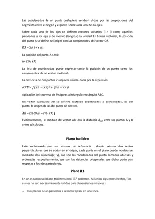Las coordenadas de un punto cualquiera vendrán dadas por las proyecciones del
segmento entre el origen y el punto sobre cada uno de los ejes.
Sobre cada uno de los ejes se definen vectores unitarios (i y j) como aquellos
parale4los a los ejes y de modulo (longitud) la unidad. En forma vectorial, la posición
del punto A se define del origen con las componentes del vector OA.
𝑂𝐴̅̅̅̅ = X A i + Y A j
La posición del punto A será:
A= (XA, YA)
La lista de coordenadas puede expresar tanto la posición de un punto como los
componentes de un vector matricial.
La distancia de dos puntos cualquiera vendrá dada por la expresión:
d 𝐴𝐵̅̅̅̅̅= √(𝑋𝐵 − 𝑋𝐴)2 + (𝑌𝐵 − 𝑌𝐴)2
Aplicación del teorema de Pitágoras al triangulo rectángulo ABC.
Un vector cualquiera AB se definirá restando coordenadas a coordenadas, las del
punto de origen de las del punto de destino.
𝐴𝐵̅̅̅̅ = (XB-XA) i + (YB- YA) j
Evidentemente, el modulo del vector AB será la distancia 𝑑𝐴𝐵 entre los puntos A y B
antes calculados.
Plano Euclideo
Está conformado por un sistema de referencia donde existen dos rectas
perpendiculares que se cortan en el origen, cada punto en el plano puede nombrarse
mediante dos números(x, y), que son las coordenadas del punto llamadas abscisas y
ordenadas respectivamente, que son las distancias ortogonales que dicho punto con
respecto a los ejes cartesianos.
Plano R3
En un espacio euclidiano tridimensional ℝ3, podemos hallar los siguientes hechos, (los
cuales no son necesariamente válidos para dimensiones mayores).
 Dos planos o son paralelos o se interceptan en una línea.
 