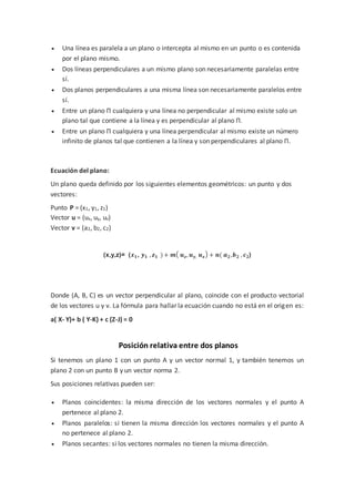  Una línea es paralela a un plano o intercepta al mismo en un punto o es contenida
por el plano mismo.
 Dos líneas perpendiculares a un mismo plano son necesariamente paralelas entre
sí.
 Dos planos perpendiculares a una misma línea son necesariamente paralelos entre
sí.
 Entre un plano Π cualquiera y una línea no perpendicular al mismo existe solo un
plano tal que contiene a la línea y es perpendicular al plano Π.
 Entre un plano Π cualquiera y una línea perpendicular al mismo existe un número
infinito de planos tal que contienen a la línea y son perpendiculares al plano Π.
Ecuación del plano:
Un plano queda definido por los siguientes elementos geométricos: un punto y dos
vectores:
Punto P = (x1, y1, z1)
Vector u = (ux, uy, uz)
Vector v = (a2, b2, c2)
(x,y,z)= (𝒙 𝟏, 𝒚 𝟏 , 𝒛 𝟏 ) + 𝒎( 𝒖 𝒛, 𝒖 𝒚, 𝒖 𝒛) + 𝒏( 𝒂 𝟐,𝒃 𝟐 , 𝒄 𝟐)
Donde (A, B, C) es un vector perpendicular al plano, coincide con el producto vectorial
de los vectores u y v. La fórmula para hallar la ecuación cuando no está en el origen es:
a( X- Y)+ b ( Y-K) + c (Z-J) = 0
Posición relativa entre dos planos
Si tenemos un plano 1 con un punto A y un vector normal 1, y también tenemos un
plano 2 con un punto B y un vector norma 2.
Sus posiciones relativas pueden ser:
 Planos coincidentes: la misma dirección de los vectores normales y el punto A
pertenece al plano 2.
 Planos paralelos: si tienen la misma dirección los vectores normales y el punto A
no pertenece al plano 2.
 Planos secantes: si los vectores normales no tienen la misma dirección.
 