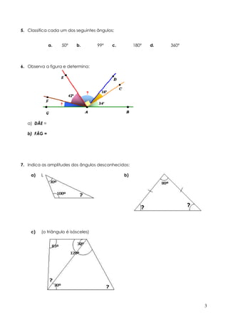5. Classifica cada um dos seguintes ângulos:


              a.   50º     b.        99º   c.        180º   d.   360º




6. Observa a figura e determina:




   a) DÂE =

   b) FÂG =




7. Indica as amplitudes dos ângulos desconhecidos:

    a)   L                                      b)




    c)   (o triângulo é isósceles)




                                                                        3
 