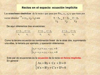 Rectas en el espacio: ecuación implícita Como la tercera ecuación es combinación lineal  de la otras dos, suprimiendo una ellas, la tercera por ejemplo, y operando obtenemos: Este par de ecuaciones es la  ecuación   de la recta  en forma implícita.  En general : De aquí obtenemos tres ecuaciones: 
