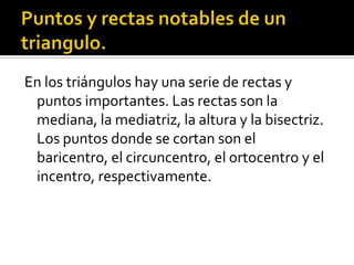 Puntos y rectas notables de un triangulo.En los triángulos hay una serie de rectas y puntos importantes. Las rectas son la mediana, la mediatriz, la altura y la bisectriz. Los puntos donde se cortan son el baricentro, el circuncentro, el ortocentro y el incentro, respectivamente.