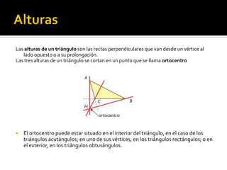 AlturasLas alturas de un triángulo son las rectas perpendiculares que van desde un vértice al lado opuesto o a su prolongación.Las tres alturas de un triángulo se cortan en un punto que se llama ortocentroEl ortocentro puede estar situado en el interior del triángulo, en el caso de los triángulos acutángulos; en uno de sus vértices, en los triángulos rectángulos; o en el exterior, en los triángulos obtusángulos.
