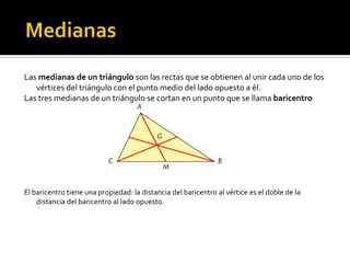  MedianasLas medianas de un triángulo son las rectas que se obtienen al unir cada uno de los vértices del triángulo con el punto medio del lado opuesto a él.Las tres medianas de un triángulo se cortan en un punto que se llama baricentroEl baricentro tiene una propiedad: la distancia del baricentro al vértice es el doble de la distancia del baricentro al lado opuesto.
