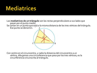 MediatricesLas mediatrices de un triángulo son las rectas perpendiculares a sus lados que pasan por el punto medio.Se cortan en un punto que está a la misma distancia de los tres vértices del triángulo. Ese punto se denomina circuncentro.Con centro en el circuncentro, y radio la distancia del circuncentro a un vértice, dibujamos una circunferencia que pasa por los tres vértices; es la circunferencia circunscrita al triángulo.