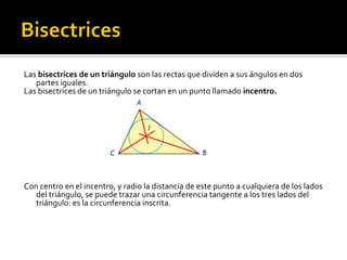 BisectricesLas bisectrices de un triángulo son las rectas que dividen a sus ángulos en dos partes iguales.Las bisectrices de un triángulo se cortan en un punto llamado incentro.Con centro en el incentro, y radio la distancia de este punto a cualquiera de los lados del triángulo, se puede trazar una circunferencia tangente a los tres lados del triángulo: es la circunferencia inscrita.