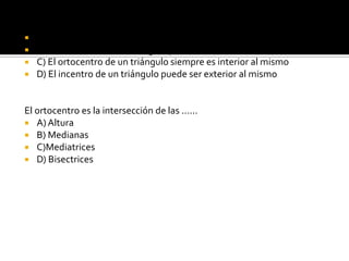 Se cumple que:A)  El incentro de un triángulo siempre es interior al mismo.B) El baricentro de un triángulo puede ser exterior al mismo.C) El ortocentro de un triángulo siempre es interior al mismoD) El incentro de un triángulo puede ser exterior al mismoEl ortocentro es la intersección de las ......A) AlturaB) MedianasC)MediatricesD) Bisectrices
