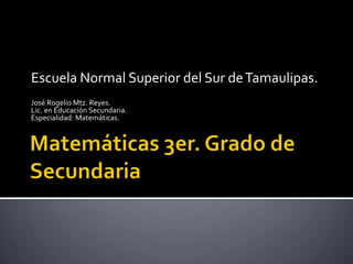 Matemáticas 3er. Grado de Secundaria Escuela Normal Superior del Sur de Tamaulipas. José Rogelio Mtz. Reyes. Lic. en Educación Secundaria. Especialidad: Matemáticas. 