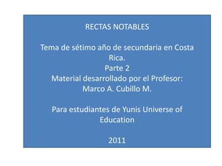 RECTAS NOTABLES Tema de sétimo año de secundaria en Costa Rica. Parte 2 Material desarrollado por el Profesor: Marco A. Cubillo M. Para estudiantes de Yunis Universe of Education 2011 