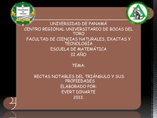 UNIVERSIDAD DE PANAMÁ
CENTRO REGIONAL UNIVERSITARIO DE BOCAS DEL
TORO
FACULTAD DE CIENCIAS NATURALES, EXACTAS Y
TECNOLOGÍA
ESCUELA DE MATEMÁTICA
II AÑO
TEMA:
RECTAS NOTABLES DEL TRIÁNGULO Y SUS
PROPIEDADES
ELABORADO POR:
EVERT DINARTE
2013.

 