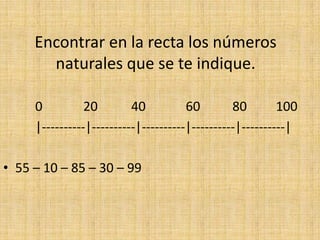 Encontrar en la recta los números
naturales que se te indique.
0
20
40
60
80
100
|----------|----------|----------|----------|----------|
• 55 – 10 – 85 – 30 – 99