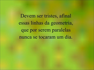 Devem ser tristes, afinal essas linhas da geometria, que por serem paralelas nunca se tocaram um dia. 