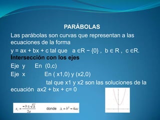 PARÁBOLAS
Las parábolas son curvas que representan a las
ecuaciones de la forma
y = ax + bx + c tal que a ∈R − {0} , b ∈ R , c ∈R.
Intersección con los ejes
Eje y     En (0,c)
Eje x        En ( x1,0) y (x2,0)
              tal que x1 y x2 son las soluciones de la
ecuación ax2 + bx + c= 0
 