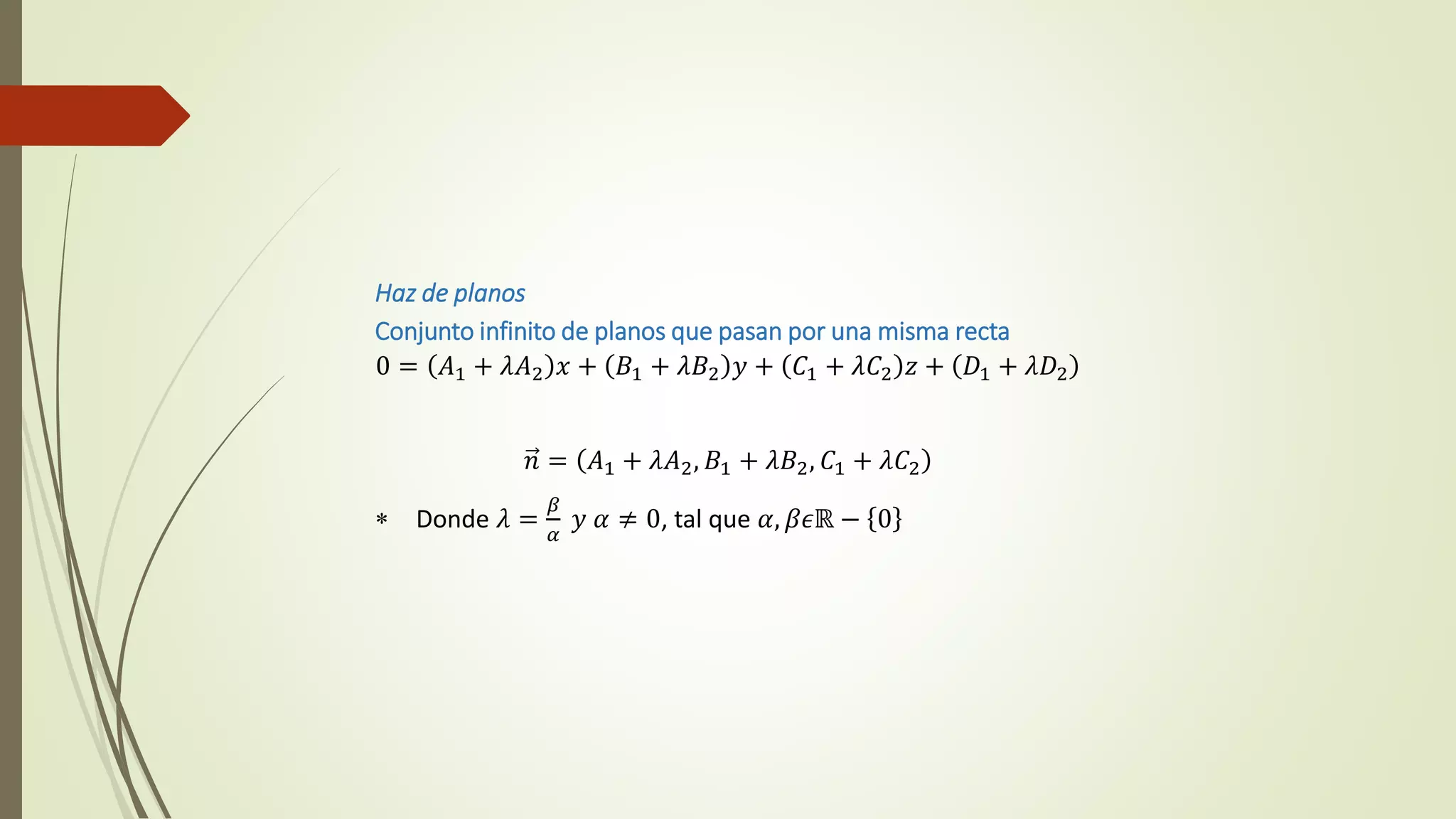 Haz de planos
Conjunto infinito de planos que pasan por una misma recta
0 = 𝐴1 + 𝜆𝐴2 𝑥 + 𝐵1 + 𝜆𝐵2 𝑦 + 𝐶1 + 𝜆𝐶2 𝑧 + 𝐷1 + 𝜆𝐷2
𝑛 = 𝐴1 + 𝜆𝐴2, 𝐵1 + 𝜆𝐵2, 𝐶1 + 𝜆𝐶2
 Donde 𝜆 =
𝛽
𝛼
𝑦 𝛼 ≠ 0, tal que 𝛼, 𝛽𝜖ℝ − 0
 