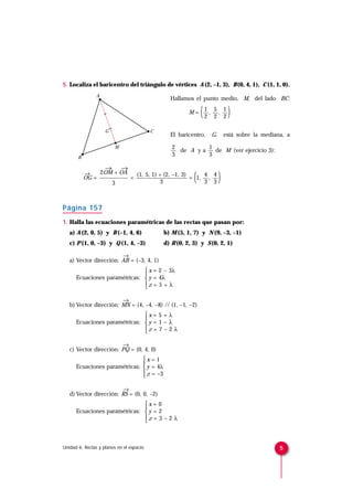 5. Localiza el baricentro del triángulo de vértices A (2, –1, 3), B (0, 4, 1), C (1, 1, 0).
                A
                                                Hallamos el punto medio, M, del lado BC:

                                                        M=    (   1 5 1
                                                                   , ,
                                                                  2 2 2      )
                    G                     C
                                                El baricentro,     G,       está sobre la mediana, a

                         M                       2          1
                                                   de A y a   de M (ver ejercicio 3):
       B
                                                 3          3

                 →    →
           →
           OG =
                2OM + OA
                   3
                         =
                           (1, 5, 1) + (2, –1, 3)
                                     3
                                                      4 4
                                                  = 1, ,
                                                      3 3 (             )
Página 157
1. Halla las ecuaciones paramétricas de las rectas que pasan por:
   a) A (2, 0, 5) y B (–1, 4, 6)              b) M (5, 1, 7) y N (9, –3, –1)
   c) P (1, 0, –3) y Q (1, 4, –3)             d) R (0, 2, 3) y S (0, 2, 1)

                        →
   a) Vector dirección: AB = (–3, 4, 1)
                                x = 2 – 3λ
                               
      Ecuaciones paramétricas:  y = 4λ
                               z = 5 + λ
                               

                        →
   b) Vector dirección: MN = (4, –4, –8) // (1, –1, –2)
                               x = 5 + λ
                               
      Ecuaciones paramétricas:  y = 1 – λ
                               z = 7 – 2 λ
                               

                        →
   c) Vector dirección: PQ = (0, 4, 0)
                               x = 1
                               
      Ecuaciones paramétricas:  y = 4λ
                                z = –3
                               

                        →
   d) Vector dirección: RS = (0, 0, –2)
                               x = 0
                               
      Ecuaciones paramétricas:  y = 2
                               z = 3 – 2 λ
                               



Unidad 6. Rectas y planos en el espacio                                                         5
 