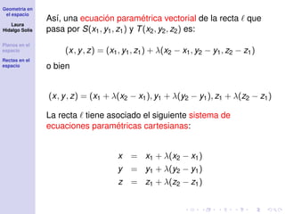 Geometría en
el espacio
Laura
Hidalgo Solís
Planos en el
espacio
Rectas en el
espacio
Así, una ecuación paramétrica vectorial de la recta que
pasa por S(x1, y1, z1) y T(x2, y2, z2) es:
(x, y, z) = (x1, y1, z1) + λ(x2 − x1, y2 − y1, z2 − z1)
o bien
(x, y, z) = (x1 + λ(x2 − x1), y1 + λ(y2 − y1), z1 + λ(z2 − z1)
La recta tiene asociado el siguiente sistema de
ecuaciones paramétricas cartesianas:
x = x1 + λ(x2 − x1)
y = y1 + λ(y2 − y1)
z = z1 + λ(z2 − z1)
 