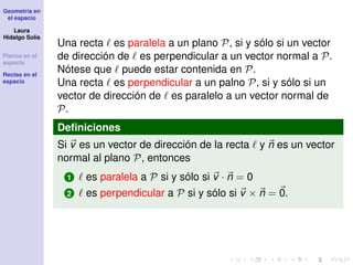 Geometría en
el espacio
Laura
Hidalgo Solís
Planos en el
espacio
Rectas en el
espacio
Una recta es paralela a un plano P, si y sólo si un vector
de dirección de es perpendicular a un vector normal a P.
Nótese que puede estar contenida en P.
Una recta es perpendicular a un palno P, si y sólo si un
vector de dirección de es paralelo a un vector normal de
P.
Deﬁniciones
Si v es un vector de dirección de la recta y n es un vector
normal al plano P, entonces
1 es paralela a P si y sólo si v · n = 0
2 es perpendicular a P si y sólo si v × n = 0.
 