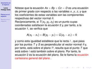 Geometría en
el espacio
Laura
Hidalgo Solís
Planos en el
espacio
Rectas en el
espacio
Nótese que la ecuación Ax + By + Cz = D es una ecuación
de primer grado con respecto a las variables x, y, z, y que
los coeﬁcientes de estas variables son las componentes
respectivas del vector normal n.
Recíprocamente, si T(x2, y2, z2) es un punto cuyas
coordenadas satisfacen la ecuación 2 y, por tanto, a la
ecuación 1, se veriﬁca que
A(x2 − x1) + B(y2 − y1) + C(z2 − z1) = 0
y como esta igualdad establece que la recta , que pasa
por los puntos T y S es perpendicular al vector normal n y,
por tanto, está sobre el plano P, resulta que el punto T que
está sobre está también sobre el plano. Por tanto, la
ecuación 2 es la ecuación del plano. Se le llama la ecuación
cartesiana general del plano .
 