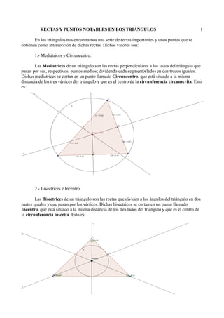 RECTAS Y PUNTOS NOTABLES EN LOS TRIÁNGULOS 1
En los triángulos nos encontramos una serie de rectas importantes y unos puntos que se
obtienen como intersección de dichas rectas. Dichos valores son:
1.- Mediatrices y Circuncentro.
Las Mediatrices de un triángulo son las rectas perpendiculares a los lados del triángulo que
pasan por sus, respectivos, puntos medios; dividendo cada segmento(lado) en dos trozos iguales.
Dichas mediatrices se cortan en un punto llamado Circuncentro, que está situado a la misma
distancia de los tres vértices del triángulo y que es el centro de la circunferencia circunscrita. Esto
es:
2.- Bisectrices e Incentro.
Las Bisectrices de un triángulo son las rectas que dividen a los ángulos del triángulo en dos
partes iguales y que pasan por los vértices. Dichas bisectrices se cortan en un punto llamado
Incentro, que está situado a la misma distancia de los tres lados del triángulo y que es el centro de
la circunferencia inscrita. Esto es:
 
