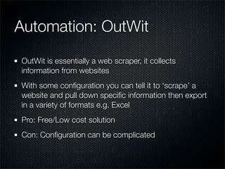 Automation: OutWit

OutWit is essentially a web scraper, it collects
information from websites
With some conﬁguration you can tell it to ‘scrape’ a
website and pull down speciﬁc information then export
in a variety of formats e.g. Excel
Pro: Free/Low cost solution
Con: Conﬁguration can be complicated
 