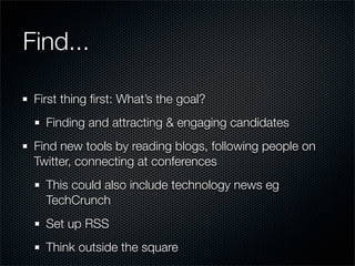 Find...

 First thing ﬁrst: What’s the goal?
   Finding and attracting & engaging candidates
 Find new tools by reading blogs, following people on
 Twitter, connecting at conferences
   This could also include technology news eg
   TechCrunch
   Set up RSS
   Think outside the square
 