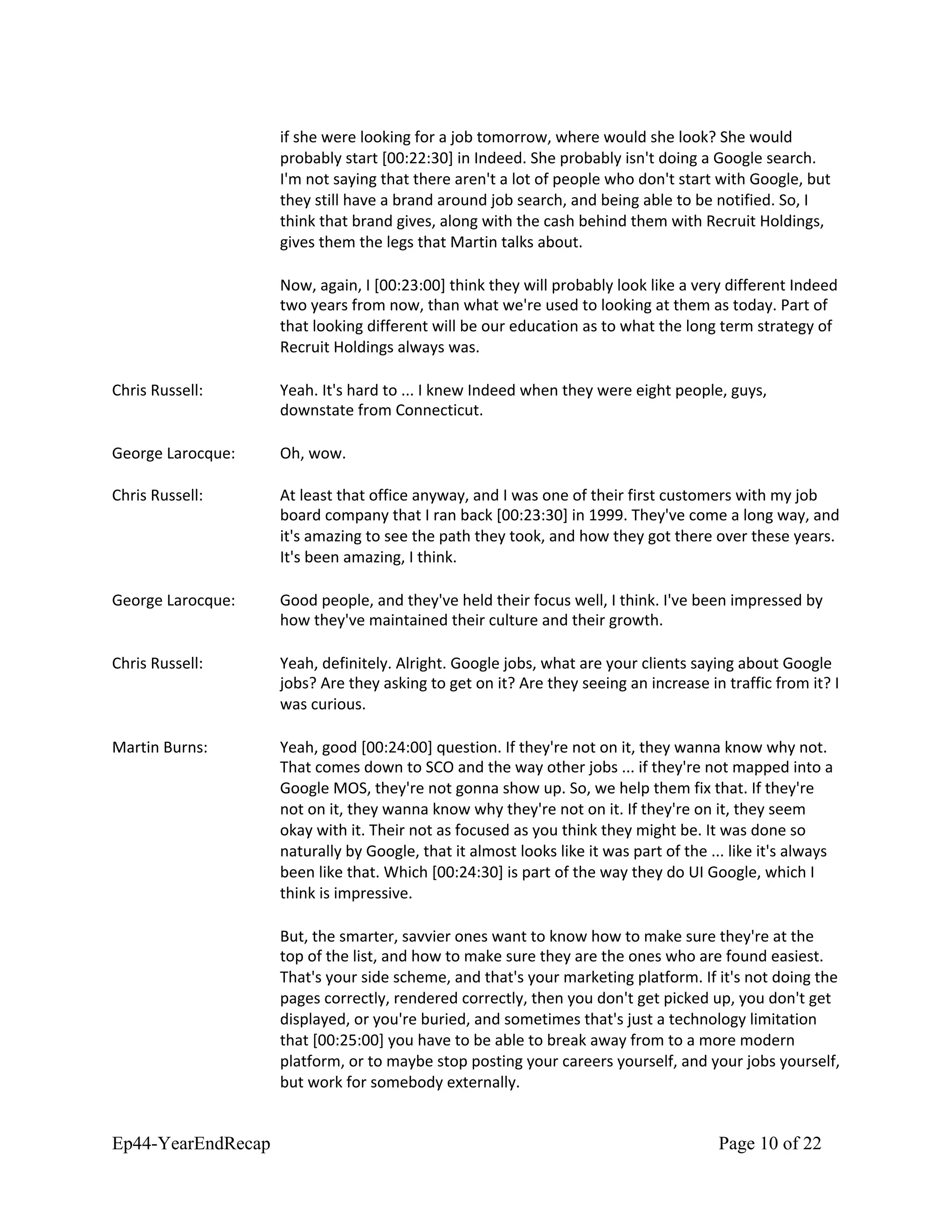 if she were looking for a job tomorrow, where would she look? She would
probably start [00:22:30] in Indeed. She probably isn't doing a Google search.
I'm not saying that there aren't a lot of people who don't start with Google, but
they still have a brand around job search, and being able to be notified. So, I
think that brand gives, along with the cash behind them with Recruit Holdings,
gives them the legs that Martin talks about.
Now, again, I [00:23:00] think they will probably look like a very different Indeed
two years from now, than what we're used to looking at them as today. Part of
that looking different will be our education as to what the long term strategy of
Recruit Holdings always was.
Chris Russell: Yeah. It's hard to ... I knew Indeed when they were eight people, guys,
downstate from Connecticut.
George Larocque: Oh, wow.
Chris Russell: At least that office anyway, and I was one of their first customers with my job
board company that I ran back [00:23:30] in 1999. They've come a long way, and
it's amazing to see the path they took, and how they got there over these years.
It's been amazing, I think.
George Larocque: Good people, and they've held their focus well, I think. I've been impressed by
how they've maintained their culture and their growth.
Chris Russell: Yeah, definitely. Alright. Google jobs, what are your clients saying about Google
jobs? Are they asking to get on it? Are they seeing an increase in traffic from it? I
was curious.
Martin Burns: Yeah, good [00:24:00] question. If they're not on it, they wanna know why not.
That comes down to SCO and the way other jobs ... if they're not mapped into a
Google MOS, they're not gonna show up. So, we help them fix that. If they're
not on it, they wanna know why they're not on it. If they're on it, they seem
okay with it. Their not as focused as you think they might be. It was done so
naturally by Google, that it almost looks like it was part of the ... like it's always
been like that. Which [00:24:30] is part of the way they do UI Google, which I
think is impressive.
But, the smarter, savvier ones want to know how to make sure they're at the
top of the list, and how to make sure they are the ones who are found easiest.
That's your side scheme, and that's your marketing platform. If it's not doing the
pages correctly, rendered correctly, then you don't get picked up, you don't get
displayed, or you're buried, and sometimes that's just a technology limitation
that [00:25:00] you have to be able to break away from to a more modern
platform, or to maybe stop posting your careers yourself, and your jobs yourself,
but work for somebody externally.
Ep44-YearEndRecap Page 10 of 22
 