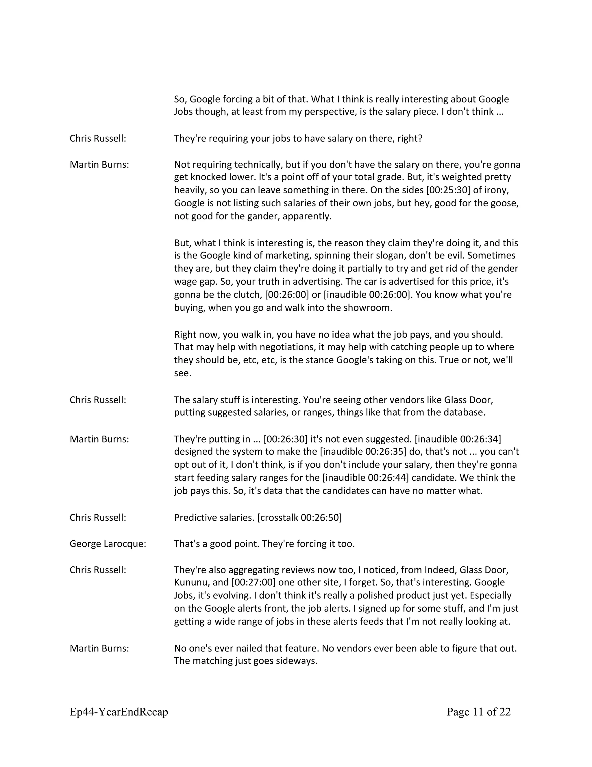 So, Google forcing a bit of that. What I think is really interesting about Google
Jobs though, at least from my perspective, is the salary piece. I don't think ...
Chris Russell: They're requiring your jobs to have salary on there, right?
Martin Burns: Not requiring technically, but if you don't have the salary on there, you're gonna
get knocked lower. It's a point off of your total grade. But, it's weighted pretty
heavily, so you can leave something in there. On the sides [00:25:30] of irony,
Google is not listing such salaries of their own jobs, but hey, good for the goose,
not good for the gander, apparently.
But, what I think is interesting is, the reason they claim they're doing it, and this
is the Google kind of marketing, spinning their slogan, don't be evil. Sometimes
they are, but they claim they're doing it partially to try and get rid of the gender
wage gap. So, your truth in advertising. The car is advertised for this price, it's
gonna be the clutch, [00:26:00] or [inaudible 00:26:00]. You know what you're
buying, when you go and walk into the showroom.
Right now, you walk in, you have no idea what the job pays, and you should.
That may help with negotiations, it may help with catching people up to where
they should be, etc, etc, is the stance Google's taking on this. True or not, we'll
see.
Chris Russell: The salary stuff is interesting. You're seeing other vendors like Glass Door,
putting suggested salaries, or ranges, things like that from the database.
Martin Burns: They're putting in ... [00:26:30] it's not even suggested. [inaudible 00:26:34]
designed the system to make the [inaudible 00:26:35] do, that's not ... you can't
opt out of it, I don't think, is if you don't include your salary, then they're gonna
start feeding salary ranges for the [inaudible 00:26:44] candidate. We think the
job pays this. So, it's data that the candidates can have no matter what.
Chris Russell: Predictive salaries. [crosstalk 00:26:50]
George Larocque: That's a good point. They're forcing it too.
Chris Russell: They're also aggregating reviews now too, I noticed, from Indeed, Glass Door,
Kununu, and [00:27:00] one other site, I forget. So, that's interesting. Google
Jobs, it's evolving. I don't think it's really a polished product just yet. Especially
on the Google alerts front, the job alerts. I signed up for some stuff, and I'm just
getting a wide range of jobs in these alerts feeds that I'm not really looking at.
Martin Burns: No one's ever nailed that feature. No vendors ever been able to figure that out.
The matching just goes sideways.
Ep44-YearEndRecap Page 11 of 22
 