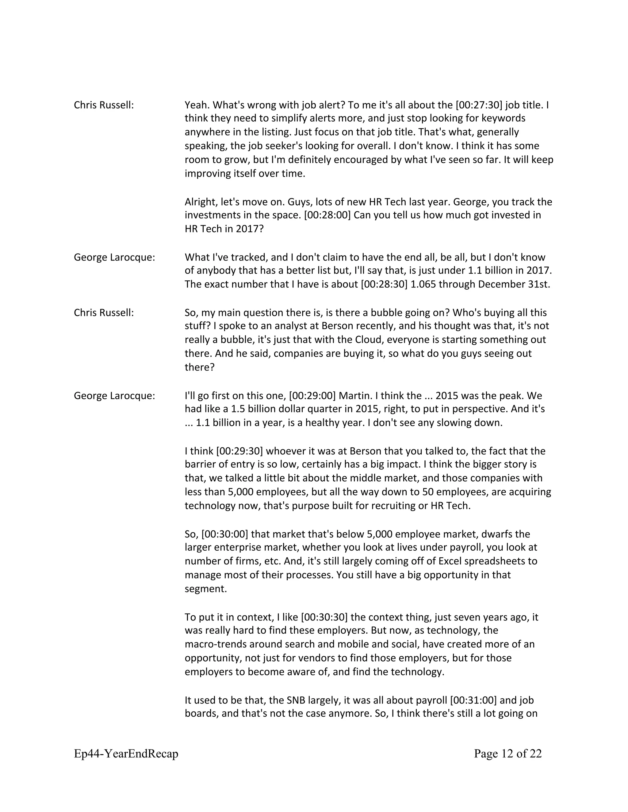 Chris Russell: Yeah. What's wrong with job alert? To me it's all about the [00:27:30] job title. I
think they need to simplify alerts more, and just stop looking for keywords
anywhere in the listing. Just focus on that job title. That's what, generally
speaking, the job seeker's looking for overall. I don't know. I think it has some
room to grow, but I'm definitely encouraged by what I've seen so far. It will keep
improving itself over time.
Alright, let's move on. Guys, lots of new HR Tech last year. George, you track the
investments in the space. [00:28:00] Can you tell us how much got invested in
HR Tech in 2017?
George Larocque: What I've tracked, and I don't claim to have the end all, be all, but I don't know
of anybody that has a better list but, I'll say that, is just under 1.1 billion in 2017.
The exact number that I have is about [00:28:30] 1.065 through December 31st.
Chris Russell: So, my main question there is, is there a bubble going on? Who's buying all this
stuff? I spoke to an analyst at Berson recently, and his thought was that, it's not
really a bubble, it's just that with the Cloud, everyone is starting something out
there. And he said, companies are buying it, so what do you guys seeing out
there?
George Larocque: I'll go first on this one, [00:29:00] Martin. I think the ... 2015 was the peak. We
had like a 1.5 billion dollar quarter in 2015, right, to put in perspective. And it's
... 1.1 billion in a year, is a healthy year. I don't see any slowing down.
I think [00:29:30] whoever it was at Berson that you talked to, the fact that the
barrier of entry is so low, certainly has a big impact. I think the bigger story is
that, we talked a little bit about the middle market, and those companies with
less than 5,000 employees, but all the way down to 50 employees, are acquiring
technology now, that's purpose built for recruiting or HR Tech.
So, [00:30:00] that market that's below 5,000 employee market, dwarfs the
larger enterprise market, whether you look at lives under payroll, you look at
number of firms, etc. And, it's still largely coming off of Excel spreadsheets to
manage most of their processes. You still have a big opportunity in that
segment.
To put it in context, I like [00:30:30] the context thing, just seven years ago, it
was really hard to find these employers. But now, as technology, the
macro-trends around search and mobile and social, have created more of an
opportunity, not just for vendors to find those employers, but for those
employers to become aware of, and find the technology.
It used to be that, the SNB largely, it was all about payroll [00:31:00] and job
boards, and that's not the case anymore. So, I think there's still a lot going on
Ep44-YearEndRecap Page 12 of 22
 
