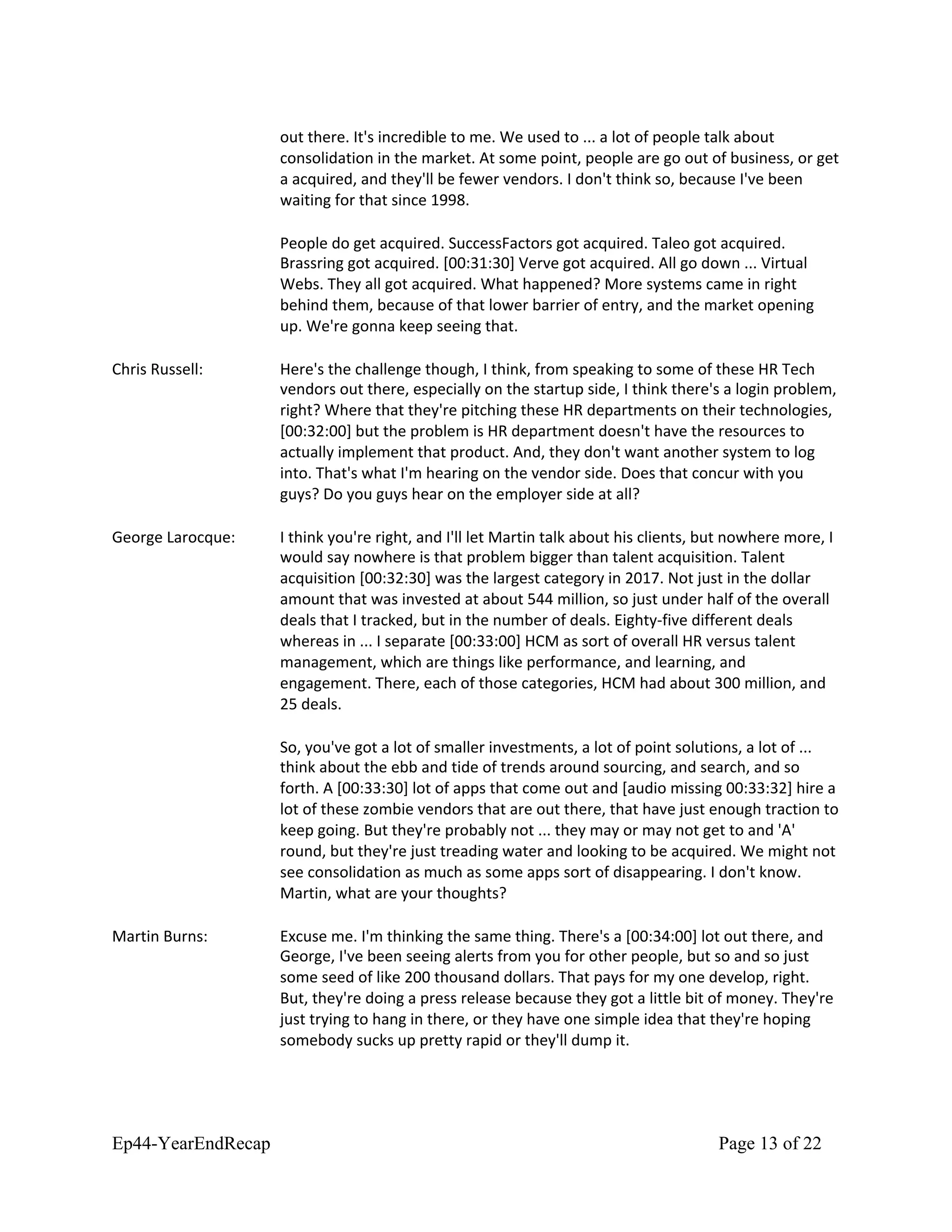 out there. It's incredible to me. We used to ... a lot of people talk about
consolidation in the market. At some point, people are go out of business, or get
a acquired, and they'll be fewer vendors. I don't think so, because I've been
waiting for that since 1998.
People do get acquired. SuccessFactors got acquired. Taleo got acquired.
Brassring got acquired. [00:31:30] Verve got acquired. All go down ... Virtual
Webs. They all got acquired. What happened? More systems came in right
behind them, because of that lower barrier of entry, and the market opening
up. We're gonna keep seeing that.
Chris Russell: Here's the challenge though, I think, from speaking to some of these HR Tech
vendors out there, especially on the startup side, I think there's a login problem,
right? Where that they're pitching these HR departments on their technologies,
[00:32:00] but the problem is HR department doesn't have the resources to
actually implement that product. And, they don't want another system to log
into. That's what I'm hearing on the vendor side. Does that concur with you
guys? Do you guys hear on the employer side at all?
George Larocque: I think you're right, and I'll let Martin talk about his clients, but nowhere more, I
would say nowhere is that problem bigger than talent acquisition. Talent
acquisition [00:32:30] was the largest category in 2017. Not just in the dollar
amount that was invested at about 544 million, so just under half of the overall
deals that I tracked, but in the number of deals. Eighty-five different deals
whereas in ... I separate [00:33:00] HCM as sort of overall HR versus talent
management, which are things like performance, and learning, and
engagement. There, each of those categories, HCM had about 300 million, and
25 deals.
So, you've got a lot of smaller investments, a lot of point solutions, a lot of ...
think about the ebb and tide of trends around sourcing, and search, and so
forth. A [00:33:30] lot of apps that come out and [audio missing 00:33:32] hire a
lot of these zombie vendors that are out there, that have just enough traction to
keep going. But they're probably not ... they may or may not get to and 'A'
round, but they're just treading water and looking to be acquired. We might not
see consolidation as much as some apps sort of disappearing. I don't know.
Martin, what are your thoughts?
Martin Burns: Excuse me. I'm thinking the same thing. There's a [00:34:00] lot out there, and
George, I've been seeing alerts from you for other people, but so and so just
some seed of like 200 thousand dollars. That pays for my one develop, right.
But, they're doing a press release because they got a little bit of money. They're
just trying to hang in there, or they have one simple idea that they're hoping
somebody sucks up pretty rapid or they'll dump it.
Ep44-YearEndRecap Page 13 of 22
 