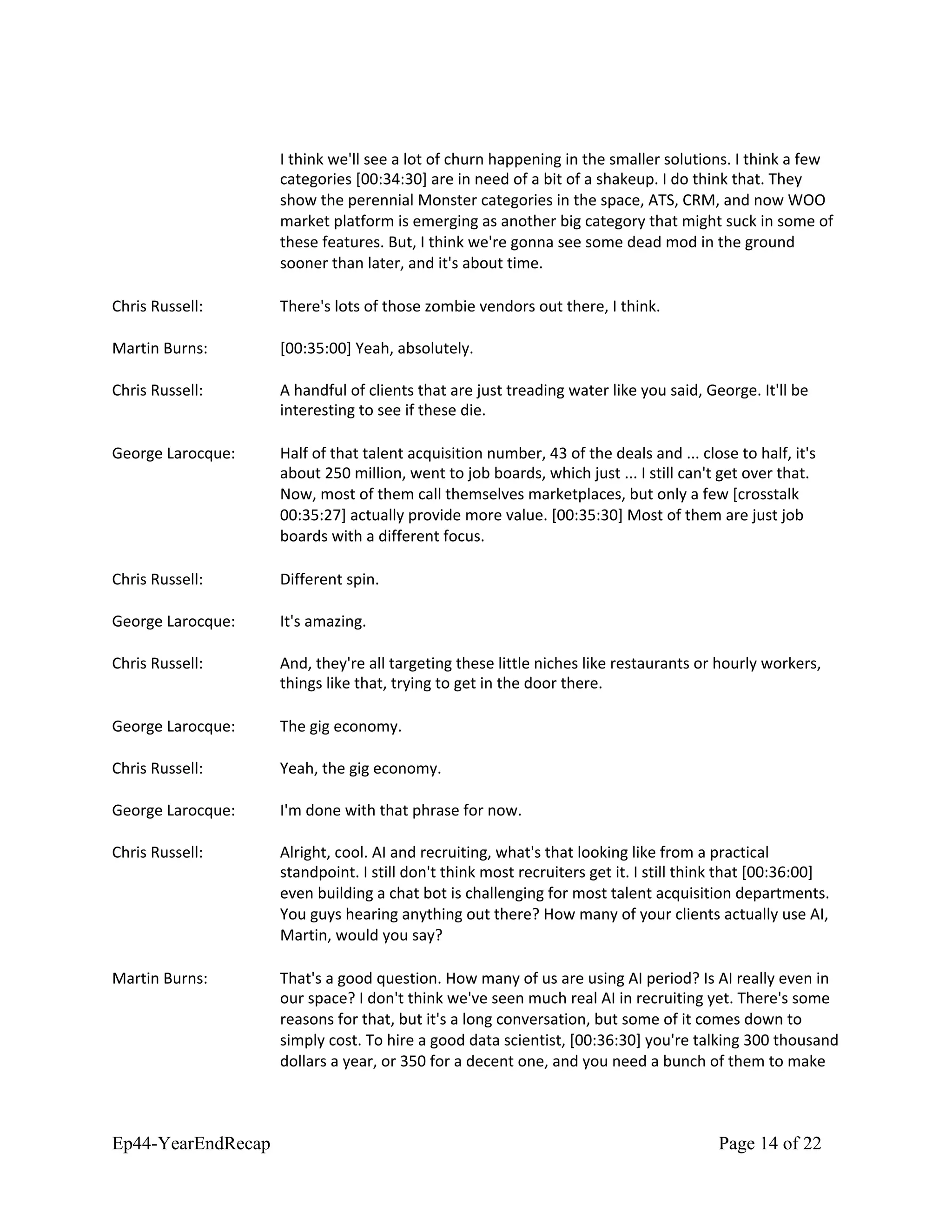 I think we'll see a lot of churn happening in the smaller solutions. I think a few
categories [00:34:30] are in need of a bit of a shakeup. I do think that. They
show the perennial Monster categories in the space, ATS, CRM, and now WOO
market platform is emerging as another big category that might suck in some of
these features. But, I think we're gonna see some dead mod in the ground
sooner than later, and it's about time.
Chris Russell: There's lots of those zombie vendors out there, I think.
Martin Burns: [00:35:00] Yeah, absolutely.
Chris Russell: A handful of clients that are just treading water like you said, George. It'll be
interesting to see if these die.
George Larocque: Half of that talent acquisition number, 43 of the deals and ... close to half, it's
about 250 million, went to job boards, which just ... I still can't get over that.
Now, most of them call themselves marketplaces, but only a few [crosstalk
00:35:27] actually provide more value. [00:35:30] Most of them are just job
boards with a different focus.
Chris Russell: Different spin.
George Larocque: It's amazing.
Chris Russell: And, they're all targeting these little niches like restaurants or hourly workers,
things like that, trying to get in the door there.
George Larocque: The gig economy.
Chris Russell: Yeah, the gig economy.
George Larocque: I'm done with that phrase for now.
Chris Russell: Alright, cool. AI and recruiting, what's that looking like from a practical
standpoint. I still don't think most recruiters get it. I still think that [00:36:00]
even building a chat bot is challenging for most talent acquisition departments.
You guys hearing anything out there? How many of your clients actually use AI,
Martin, would you say?
Martin Burns: That's a good question. How many of us are using AI period? Is AI really even in
our space? I don't think we've seen much real AI in recruiting yet. There's some
reasons for that, but it's a long conversation, but some of it comes down to
simply cost. To hire a good data scientist, [00:36:30] you're talking 300 thousand
dollars a year, or 350 for a decent one, and you need a bunch of them to make
Ep44-YearEndRecap Page 14 of 22
 