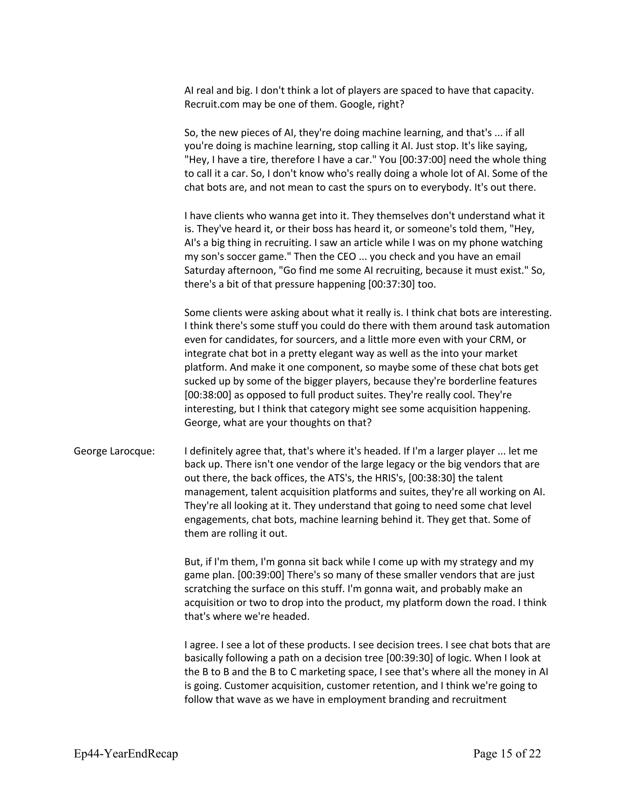 AI real and big. I don't think a lot of players are spaced to have that capacity.
Recruit.com may be one of them. Google, right?
So, the new pieces of AI, they're doing machine learning, and that's ... if all
you're doing is machine learning, stop calling it AI. Just stop. It's like saying,
"Hey, I have a tire, therefore I have a car." You [00:37:00] need the whole thing
to call it a car. So, I don't know who's really doing a whole lot of AI. Some of the
chat bots are, and not mean to cast the spurs on to everybody. It's out there.
I have clients who wanna get into it. They themselves don't understand what it
is. They've heard it, or their boss has heard it, or someone's told them, "Hey,
AI's a big thing in recruiting. I saw an article while I was on my phone watching
my son's soccer game." Then the CEO ... you check and you have an email
Saturday afternoon, "Go find me some AI recruiting, because it must exist." So,
there's a bit of that pressure happening [00:37:30] too.
Some clients were asking about what it really is. I think chat bots are interesting.
I think there's some stuff you could do there with them around task automation
even for candidates, for sourcers, and a little more even with your CRM, or
integrate chat bot in a pretty elegant way as well as the into your market
platform. And make it one component, so maybe some of these chat bots get
sucked up by some of the bigger players, because they're borderline features
[00:38:00] as opposed to full product suites. They're really cool. They're
interesting, but I think that category might see some acquisition happening.
George, what are your thoughts on that?
George Larocque: I definitely agree that, that's where it's headed. If I'm a larger player ... let me
back up. There isn't one vendor of the large legacy or the big vendors that are
out there, the back offices, the ATS's, the HRIS's, [00:38:30] the talent
management, talent acquisition platforms and suites, they're all working on AI.
They're all looking at it. They understand that going to need some chat level
engagements, chat bots, machine learning behind it. They get that. Some of
them are rolling it out.
But, if I'm them, I'm gonna sit back while I come up with my strategy and my
game plan. [00:39:00] There's so many of these smaller vendors that are just
scratching the surface on this stuff. I'm gonna wait, and probably make an
acquisition or two to drop into the product, my platform down the road. I think
that's where we're headed.
I agree. I see a lot of these products. I see decision trees. I see chat bots that are
basically following a path on a decision tree [00:39:30] of logic. When I look at
the B to B and the B to C marketing space, I see that's where all the money in AI
is going. Customer acquisition, customer retention, and I think we're going to
follow that wave as we have in employment branding and recruitment
Ep44-YearEndRecap Page 15 of 22
 