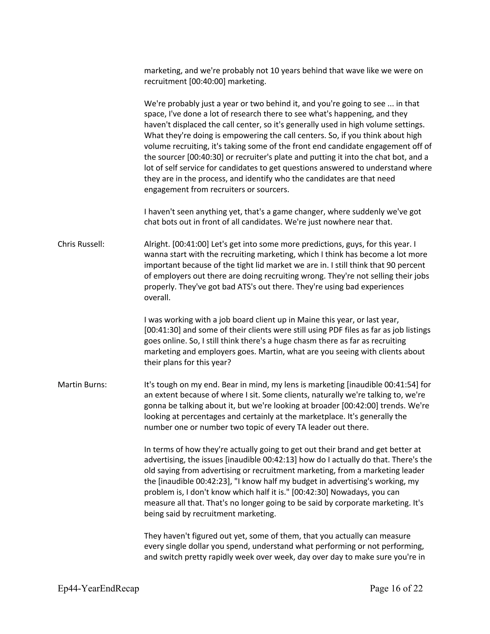 marketing, and we're probably not 10 years behind that wave like we were on
recruitment [00:40:00] marketing.
We're probably just a year or two behind it, and you're going to see ... in that
space, I've done a lot of research there to see what's happening, and they
haven't displaced the call center, so it's generally used in high volume settings.
What they're doing is empowering the call centers. So, if you think about high
volume recruiting, it's taking some of the front end candidate engagement off of
the sourcer [00:40:30] or recruiter's plate and putting it into the chat bot, and a
lot of self service for candidates to get questions answered to understand where
they are in the process, and identify who the candidates are that need
engagement from recruiters or sourcers.
I haven't seen anything yet, that's a game changer, where suddenly we've got
chat bots out in front of all candidates. We're just nowhere near that.
Chris Russell: Alright. [00:41:00] Let's get into some more predictions, guys, for this year. I
wanna start with the recruiting marketing, which I think has become a lot more
important because of the tight lid market we are in. I still think that 90 percent
of employers out there are doing recruiting wrong. They're not selling their jobs
properly. They've got bad ATS's out there. They're using bad experiences
overall.
I was working with a job board client up in Maine this year, or last year,
[00:41:30] and some of their clients were still using PDF files as far as job listings
goes online. So, I still think there's a huge chasm there as far as recruiting
marketing and employers goes. Martin, what are you seeing with clients about
their plans for this year?
Martin Burns: It's tough on my end. Bear in mind, my lens is marketing [inaudible 00:41:54] for
an extent because of where I sit. Some clients, naturally we're talking to, we're
gonna be talking about it, but we're looking at broader [00:42:00] trends. We're
looking at percentages and certainly at the marketplace. It's generally the
number one or number two topic of every TA leader out there.
In terms of how they're actually going to get out their brand and get better at
advertising, the issues [inaudible 00:42:13] how do I actually do that. There's the
old saying from advertising or recruitment marketing, from a marketing leader
the [inaudible 00:42:23], "I know half my budget in advertising's working, my
problem is, I don't know which half it is." [00:42:30] Nowadays, you can
measure all that. That's no longer going to be said by corporate marketing. It's
being said by recruitment marketing.
They haven't figured out yet, some of them, that you actually can measure
every single dollar you spend, understand what performing or not performing,
and switch pretty rapidly week over week, day over day to make sure you're in
Ep44-YearEndRecap Page 16 of 22
 