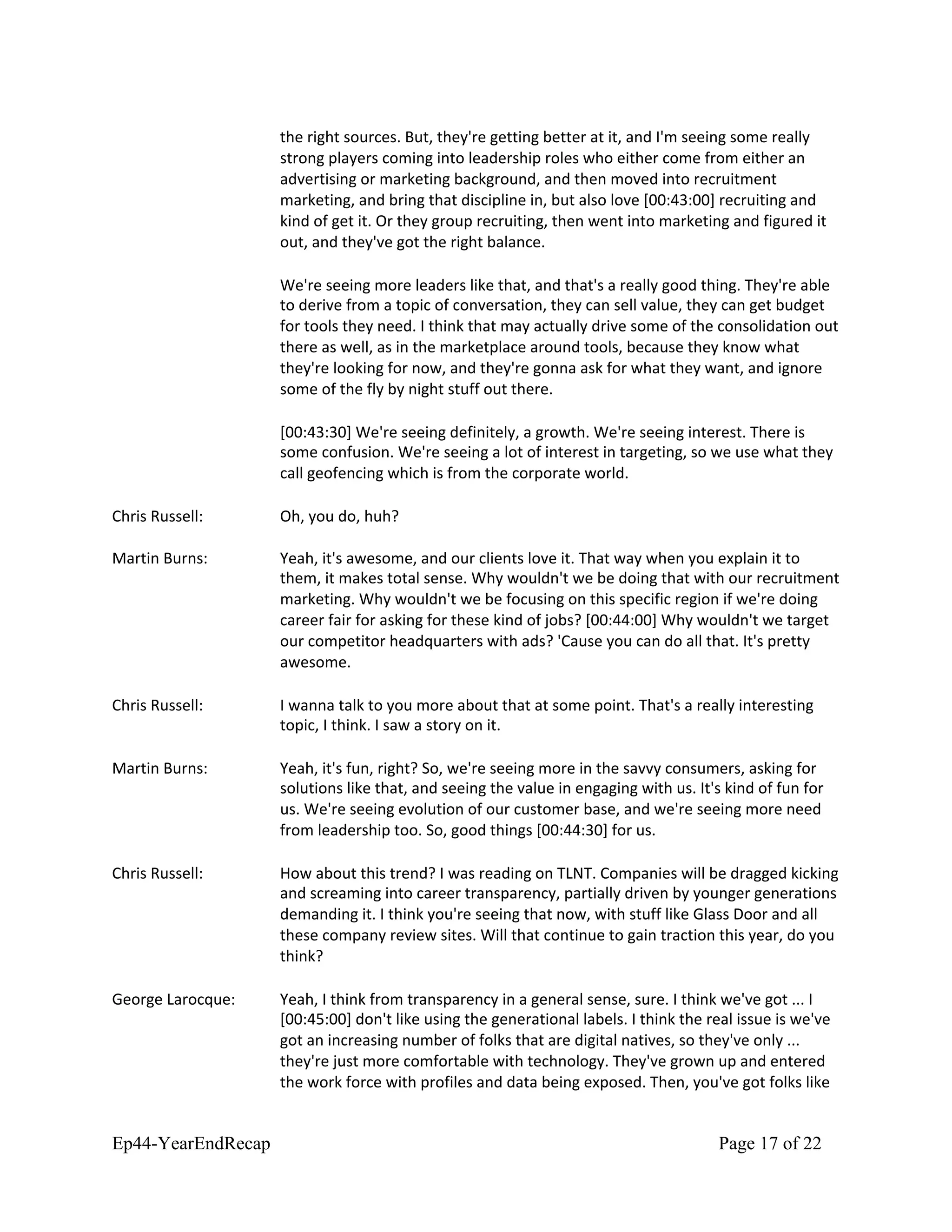 the right sources. But, they're getting better at it, and I'm seeing some really
strong players coming into leadership roles who either come from either an
advertising or marketing background, and then moved into recruitment
marketing, and bring that discipline in, but also love [00:43:00] recruiting and
kind of get it. Or they group recruiting, then went into marketing and figured it
out, and they've got the right balance.
We're seeing more leaders like that, and that's a really good thing. They're able
to derive from a topic of conversation, they can sell value, they can get budget
for tools they need. I think that may actually drive some of the consolidation out
there as well, as in the marketplace around tools, because they know what
they're looking for now, and they're gonna ask for what they want, and ignore
some of the fly by night stuff out there.
[00:43:30] We're seeing definitely, a growth. We're seeing interest. There is
some confusion. We're seeing a lot of interest in targeting, so we use what they
call geofencing which is from the corporate world.
Chris Russell: Oh, you do, huh?
Martin Burns: Yeah, it's awesome, and our clients love it. That way when you explain it to
them, it makes total sense. Why wouldn't we be doing that with our recruitment
marketing. Why wouldn't we be focusing on this specific region if we're doing
career fair for asking for these kind of jobs? [00:44:00] Why wouldn't we target
our competitor headquarters with ads? 'Cause you can do all that. It's pretty
awesome.
Chris Russell: I wanna talk to you more about that at some point. That's a really interesting
topic, I think. I saw a story on it.
Martin Burns: Yeah, it's fun, right? So, we're seeing more in the savvy consumers, asking for
solutions like that, and seeing the value in engaging with us. It's kind of fun for
us. We're seeing evolution of our customer base, and we're seeing more need
from leadership too. So, good things [00:44:30] for us.
Chris Russell: How about this trend? I was reading on TLNT. Companies will be dragged kicking
and screaming into career transparency, partially driven by younger generations
demanding it. I think you're seeing that now, with stuff like Glass Door and all
these company review sites. Will that continue to gain traction this year, do you
think?
George Larocque: Yeah, I think from transparency in a general sense, sure. I think we've got ... I
[00:45:00] don't like using the generational labels. I think the real issue is we've
got an increasing number of folks that are digital natives, so they've only ...
they're just more comfortable with technology. They've grown up and entered
the work force with profiles and data being exposed. Then, you've got folks like
Ep44-YearEndRecap Page 17 of 22
 