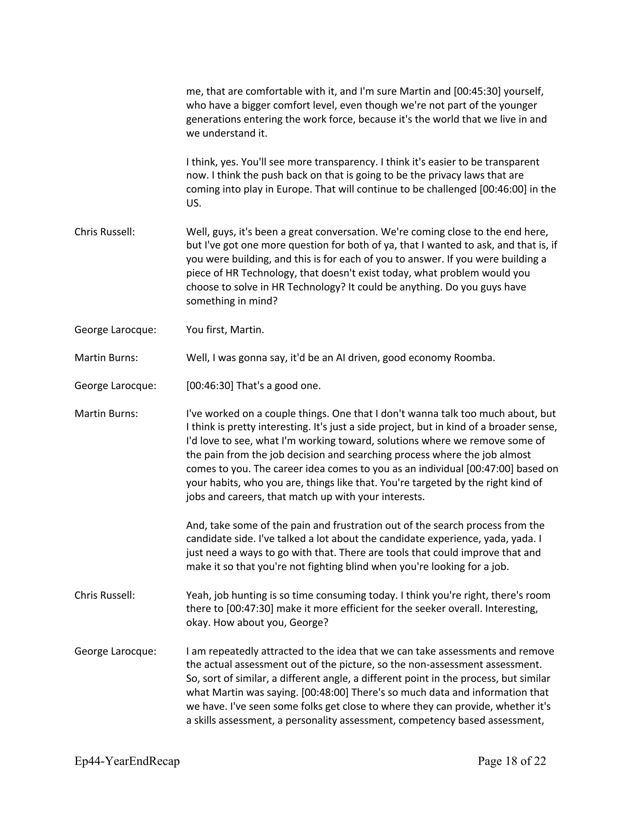 me, that are comfortable with it, and I'm sure Martin and [00:45:30] yourself,
who have a bigger comfort level, even though we're not part of the younger
generations entering the work force, because it's the world that we live in and
we understand it.
I think, yes. You'll see more transparency. I think it's easier to be transparent
now. I think the push back on that is going to be the privacy laws that are
coming into play in Europe. That will continue to be challenged [00:46:00] in the
US.
Chris Russell: Well, guys, it's been a great conversation. We're coming close to the end here,
but I've got one more question for both of ya, that I wanted to ask, and that is, if
you were building, and this is for each of you to answer. If you were building a
piece of HR Technology, that doesn't exist today, what problem would you
choose to solve in HR Technology? It could be anything. Do you guys have
something in mind?
George Larocque: You first, Martin.
Martin Burns: Well, I was gonna say, it'd be an AI driven, good economy Roomba.
George Larocque: [00:46:30] That's a good one.
Martin Burns: I've worked on a couple things. One that I don't wanna talk too much about, but
I think is pretty interesting. It's just a side project, but in kind of a broader sense,
I'd love to see, what I'm working toward, solutions where we remove some of
the pain from the job decision and searching process where the job almost
comes to you. The career idea comes to you as an individual [00:47:00] based on
your habits, who you are, things like that. You're targeted by the right kind of
jobs and careers, that match up with your interests.
And, take some of the pain and frustration out of the search process from the
candidate side. I've talked a lot about the candidate experience, yada, yada. I
just need a ways to go with that. There are tools that could improve that and
make it so that you're not fighting blind when you're looking for a job.
Chris Russell: Yeah, job hunting is so time consuming today. I think you're right, there's room
there to [00:47:30] make it more efficient for the seeker overall. Interesting,
okay. How about you, George?
George Larocque: I am repeatedly attracted to the idea that we can take assessments and remove
the actual assessment out of the picture, so the non-assessment assessment.
So, sort of similar, a different angle, a different point in the process, but similar
what Martin was saying. [00:48:00] There's so much data and information that
we have. I've seen some folks get close to where they can provide, whether it's
a skills assessment, a personality assessment, competency based assessment,
Ep44-YearEndRecap Page 18 of 22
 