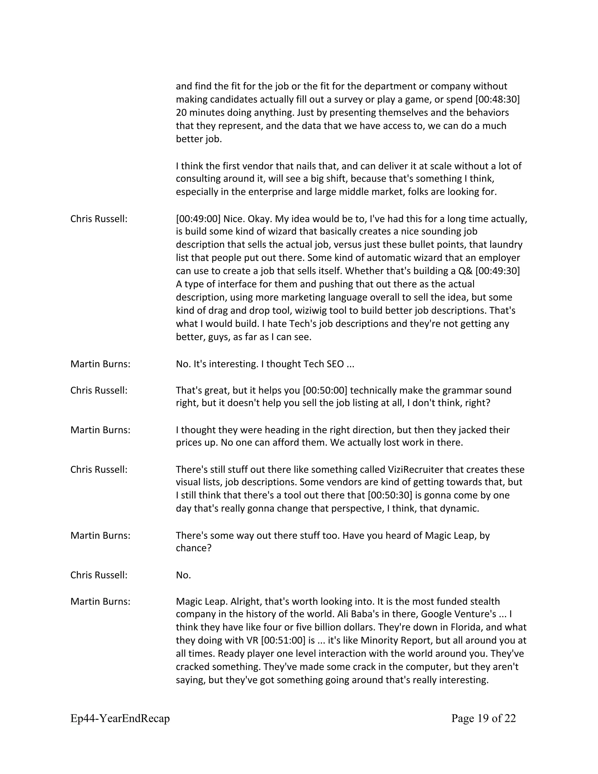 and find the fit for the job or the fit for the department or company without
making candidates actually fill out a survey or play a game, or spend [00:48:30]
20 minutes doing anything. Just by presenting themselves and the behaviors
that they represent, and the data that we have access to, we can do a much
better job.
I think the first vendor that nails that, and can deliver it at scale without a lot of
consulting around it, will see a big shift, because that's something I think,
especially in the enterprise and large middle market, folks are looking for.
Chris Russell: [00:49:00] Nice. Okay. My idea would be to, I've had this for a long time actually,
is build some kind of wizard that basically creates a nice sounding job
description that sells the actual job, versus just these bullet points, that laundry
list that people put out there. Some kind of automatic wizard that an employer
can use to create a job that sells itself. Whether that's building a Q& [00:49:30]
A type of interface for them and pushing that out there as the actual
description, using more marketing language overall to sell the idea, but some
kind of drag and drop tool, wiziwig tool to build better job descriptions. That's
what I would build. I hate Tech's job descriptions and they're not getting any
better, guys, as far as I can see.
Martin Burns: No. It's interesting. I thought Tech SEO ...
Chris Russell: That's great, but it helps you [00:50:00] technically make the grammar sound
right, but it doesn't help you sell the job listing at all, I don't think, right?
Martin Burns: I thought they were heading in the right direction, but then they jacked their
prices up. No one can afford them. We actually lost work in there.
Chris Russell: There's still stuff out there like something called ViziRecruiter that creates these
visual lists, job descriptions. Some vendors are kind of getting towards that, but
I still think that there's a tool out there that [00:50:30] is gonna come by one
day that's really gonna change that perspective, I think, that dynamic.
Martin Burns: There's some way out there stuff too. Have you heard of Magic Leap, by
chance?
Chris Russell: No.
Martin Burns: Magic Leap. Alright, that's worth looking into. It is the most funded stealth
company in the history of the world. Ali Baba's in there, Google Venture's ... I
think they have like four or five billion dollars. They're down in Florida, and what
they doing with VR [00:51:00] is ... it's like Minority Report, but all around you at
all times. Ready player one level interaction with the world around you. They've
cracked something. They've made some crack in the computer, but they aren't
saying, but they've got something going around that's really interesting.
Ep44-YearEndRecap Page 19 of 22
 