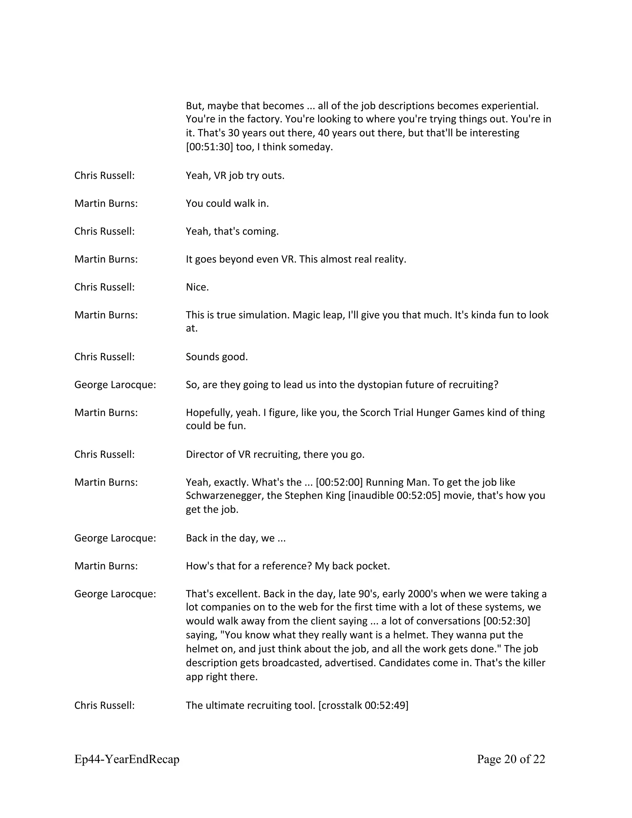 But, maybe that becomes ... all of the job descriptions becomes experiential.
You're in the factory. You're looking to where you're trying things out. You're in
it. That's 30 years out there, 40 years out there, but that'll be interesting
[00:51:30] too, I think someday.
Chris Russell: Yeah, VR job try outs.
Martin Burns: You could walk in.
Chris Russell: Yeah, that's coming.
Martin Burns: It goes beyond even VR. This almost real reality.
Chris Russell: Nice.
Martin Burns: This is true simulation. Magic leap, I'll give you that much. It's kinda fun to look
at.
Chris Russell: Sounds good.
George Larocque: So, are they going to lead us into the dystopian future of recruiting?
Martin Burns: Hopefully, yeah. I figure, like you, the Scorch Trial Hunger Games kind of thing
could be fun.
Chris Russell: Director of VR recruiting, there you go.
Martin Burns: Yeah, exactly. What's the ... [00:52:00] Running Man. To get the job like
Schwarzenegger, the Stephen King [inaudible 00:52:05] movie, that's how you
get the job.
George Larocque: Back in the day, we ...
Martin Burns: How's that for a reference? My back pocket.
George Larocque: That's excellent. Back in the day, late 90's, early 2000's when we were taking a
lot companies on to the web for the first time with a lot of these systems, we
would walk away from the client saying ... a lot of conversations [00:52:30]
saying, "You know what they really want is a helmet. They wanna put the
helmet on, and just think about the job, and all the work gets done." The job
description gets broadcasted, advertised. Candidates come in. That's the killer
app right there.
Chris Russell: The ultimate recruiting tool. [crosstalk 00:52:49]
Ep44-YearEndRecap Page 20 of 22
 