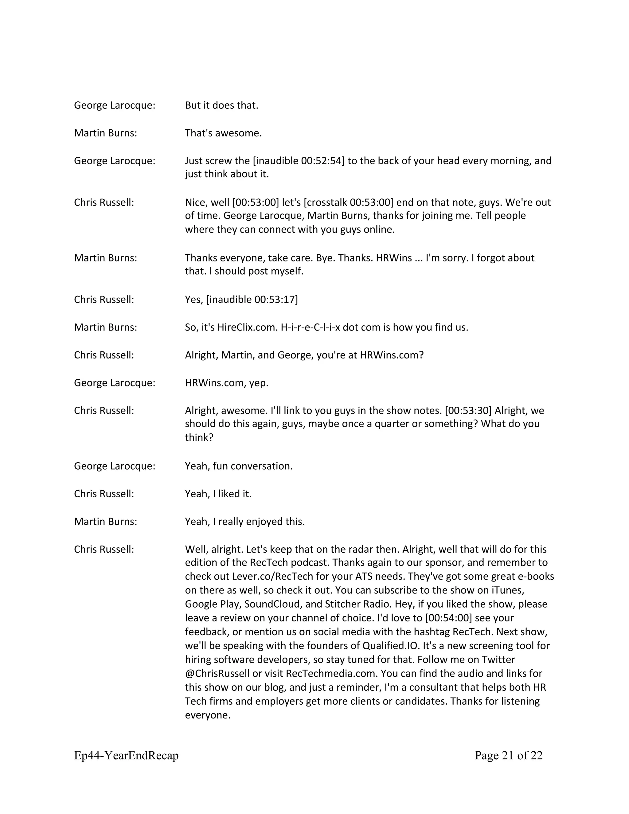 George Larocque: But it does that.
Martin Burns: That's awesome.
George Larocque: Just screw the [inaudible 00:52:54] to the back of your head every morning, and
just think about it.
Chris Russell: Nice, well [00:53:00] let's [crosstalk 00:53:00] end on that note, guys. We're out
of time. George Larocque, Martin Burns, thanks for joining me. Tell people
where they can connect with you guys online.
Martin Burns: Thanks everyone, take care. Bye. Thanks. HRWins ... I'm sorry. I forgot about
that. I should post myself.
Chris Russell: Yes, [inaudible 00:53:17]
Martin Burns: So, it's HireClix.com. H-i-r-e-C-l-i-x dot com is how you find us.
Chris Russell: Alright, Martin, and George, you're at HRWins.com?
George Larocque: HRWins.com, yep.
Chris Russell: Alright, awesome. I'll link to you guys in the show notes. [00:53:30] Alright, we
should do this again, guys, maybe once a quarter or something? What do you
think?
George Larocque: Yeah, fun conversation.
Chris Russell: Yeah, I liked it.
Martin Burns: Yeah, I really enjoyed this.
Chris Russell: Well, alright. Let's keep that on the radar then. Alright, well that will do for this
edition of the RecTech podcast. Thanks again to our sponsor, and remember to
check out Lever.co/RecTech for your ATS needs. They've got some great e-books
on there as well, so check it out. You can subscribe to the show on iTunes,
Google Play, SoundCloud, and Stitcher Radio. Hey, if you liked the show, please
leave a review on your channel of choice. I'd love to [00:54:00] see your
feedback, or mention us on social media with the hashtag RecTech. Next show,
we'll be speaking with the founders of Qualified.IO. It's a new screening tool for
hiring software developers, so stay tuned for that. Follow me on Twitter
@ChrisRussell or visit RecTechmedia.com. You can find the audio and links for
this show on our blog, and just a reminder, I'm a consultant that helps both HR
Tech firms and employers get more clients or candidates. Thanks for listening
everyone.
Ep44-YearEndRecap Page 21 of 22
 
