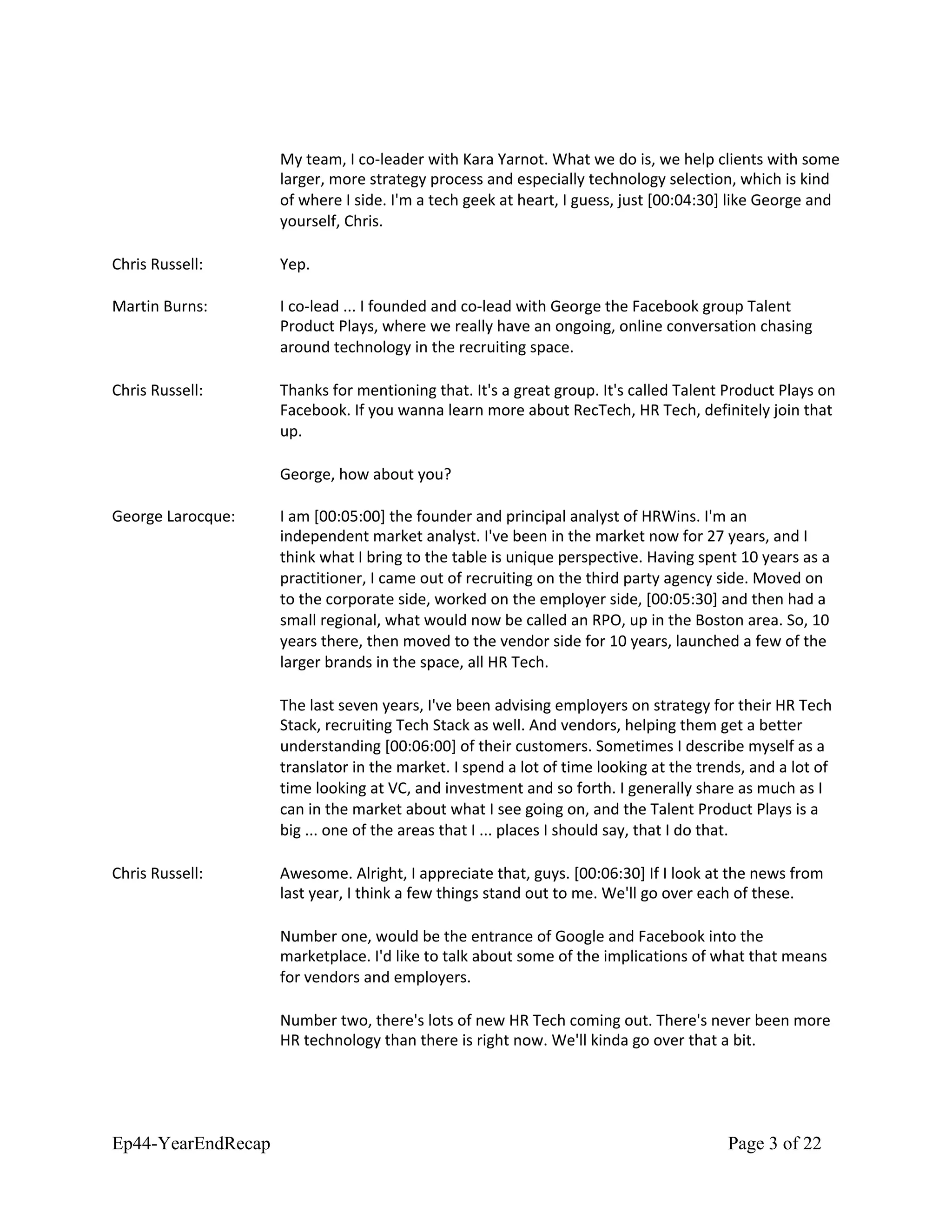 My team, I co-leader with Kara Yarnot. What we do is, we help clients with some
larger, more strategy process and especially technology selection, which is kind
of where I side. I'm a tech geek at heart, I guess, just [00:04:30] like George and
yourself, Chris.
Chris Russell: Yep.
Martin Burns: I co-lead ... I founded and co-lead with George the Facebook group Talent
Product Plays, where we really have an ongoing, online conversation chasing
around technology in the recruiting space.
Chris Russell: Thanks for mentioning that. It's a great group. It's called Talent Product Plays on
Facebook. If you wanna learn more about RecTech, HR Tech, definitely join that
up.
George, how about you?
George Larocque: I am [00:05:00] the founder and principal analyst of HRWins. I'm an
independent market analyst. I've been in the market now for 27 years, and I
think what I bring to the table is unique perspective. Having spent 10 years as a
practitioner, I came out of recruiting on the third party agency side. Moved on
to the corporate side, worked on the employer side, [00:05:30] and then had a
small regional, what would now be called an RPO, up in the Boston area. So, 10
years there, then moved to the vendor side for 10 years, launched a few of the
larger brands in the space, all HR Tech.
The last seven years, I've been advising employers on strategy for their HR Tech
Stack, recruiting Tech Stack as well. And vendors, helping them get a better
understanding [00:06:00] of their customers. Sometimes I describe myself as a
translator in the market. I spend a lot of time looking at the trends, and a lot of
time looking at VC, and investment and so forth. I generally share as much as I
can in the market about what I see going on, and the Talent Product Plays is a
big ... one of the areas that I ... places I should say, that I do that.
Chris Russell: Awesome. Alright, I appreciate that, guys. [00:06:30] If I look at the news from
last year, I think a few things stand out to me. We'll go over each of these.
Number one, would be the entrance of Google and Facebook into the
marketplace. I'd like to talk about some of the implications of what that means
for vendors and employers.
Number two, there's lots of new HR Tech coming out. There's never been more
HR technology than there is right now. We'll kinda go over that a bit.
Ep44-YearEndRecap Page 3 of 22
 