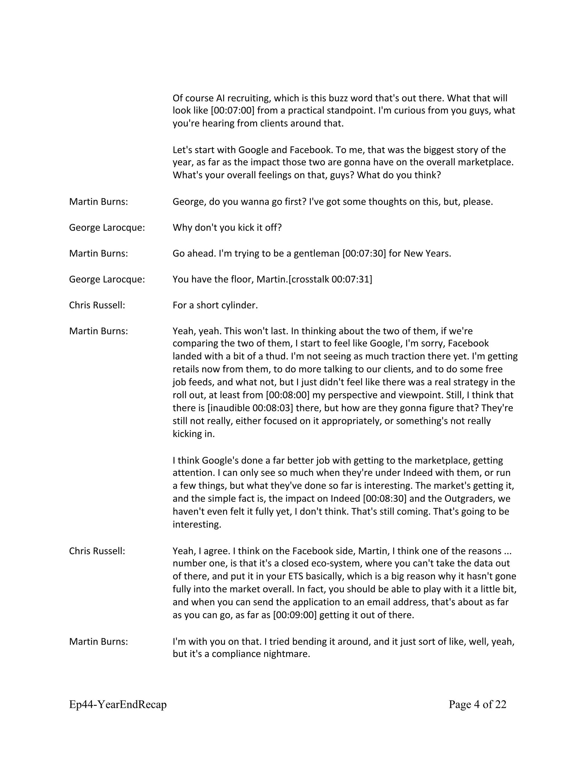 Of course AI recruiting, which is this buzz word that's out there. What that will
look like [00:07:00] from a practical standpoint. I'm curious from you guys, what
you're hearing from clients around that.
Let's start with Google and Facebook. To me, that was the biggest story of the
year, as far as the impact those two are gonna have on the overall marketplace.
What's your overall feelings on that, guys? What do you think?
Martin Burns: George, do you wanna go first? I've got some thoughts on this, but, please.
George Larocque: Why don't you kick it off?
Martin Burns: Go ahead. I'm trying to be a gentleman [00:07:30] for New Years.
George Larocque: You have the floor, Martin.[crosstalk 00:07:31]
Chris Russell: For a short cylinder.
Martin Burns: Yeah, yeah. This won't last. In thinking about the two of them, if we're
comparing the two of them, I start to feel like Google, I'm sorry, Facebook
landed with a bit of a thud. I'm not seeing as much traction there yet. I'm getting
retails now from them, to do more talking to our clients, and to do some free
job feeds, and what not, but I just didn't feel like there was a real strategy in the
roll out, at least from [00:08:00] my perspective and viewpoint. Still, I think that
there is [inaudible 00:08:03] there, but how are they gonna figure that? They're
still not really, either focused on it appropriately, or something's not really
kicking in.
I think Google's done a far better job with getting to the marketplace, getting
attention. I can only see so much when they're under Indeed with them, or run
a few things, but what they've done so far is interesting. The market's getting it,
and the simple fact is, the impact on Indeed [00:08:30] and the Outgraders, we
haven't even felt it fully yet, I don't think. That's still coming. That's going to be
interesting.
Chris Russell: Yeah, I agree. I think on the Facebook side, Martin, I think one of the reasons ...
number one, is that it's a closed eco-system, where you can't take the data out
of there, and put it in your ETS basically, which is a big reason why it hasn't gone
fully into the market overall. In fact, you should be able to play with it a little bit,
and when you can send the application to an email address, that's about as far
as you can go, as far as [00:09:00] getting it out of there.
Martin Burns: I'm with you on that. I tried bending it around, and it just sort of like, well, yeah,
but it's a compliance nightmare.
Ep44-YearEndRecap Page 4 of 22
 