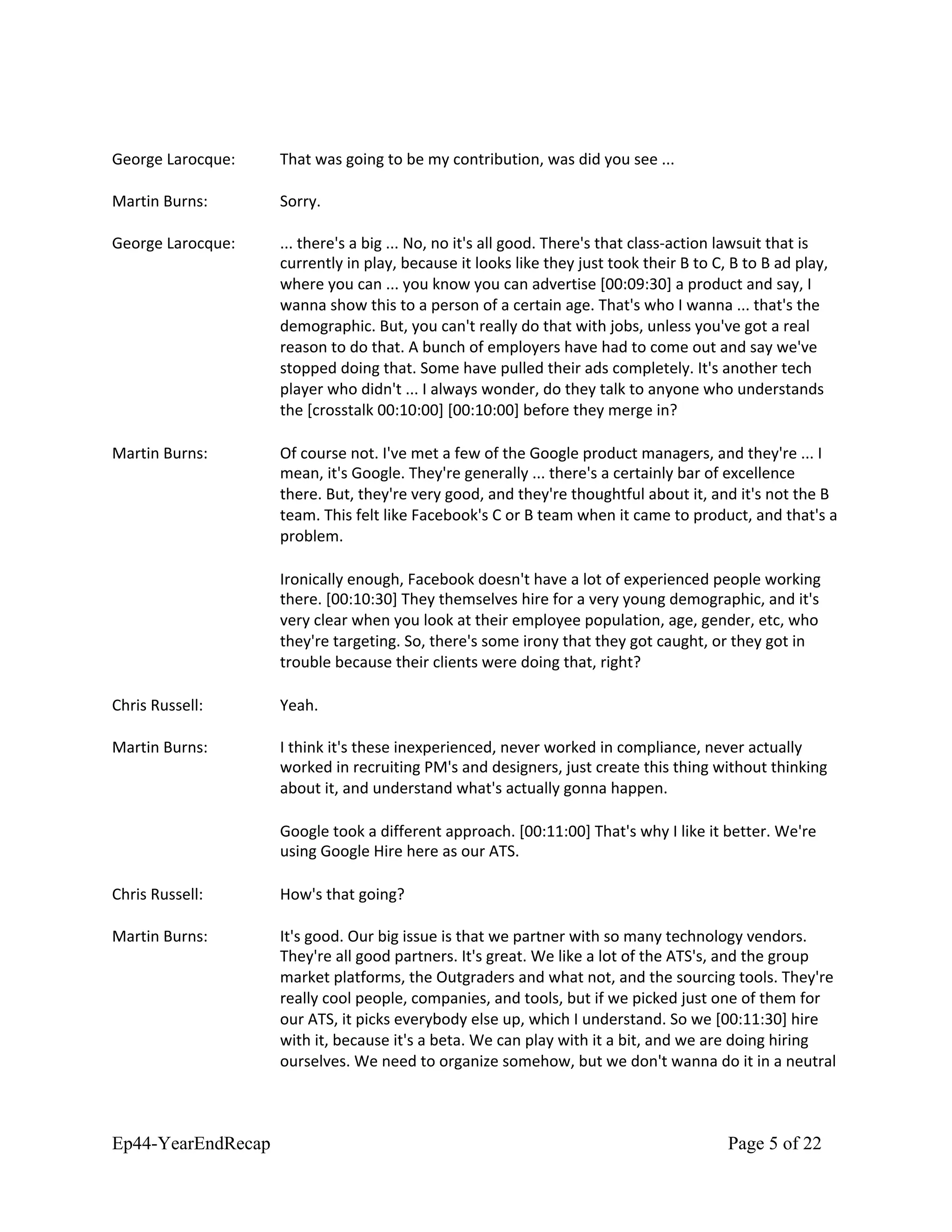 George Larocque: That was going to be my contribution, was did you see ...
Martin Burns: Sorry.
George Larocque: ... there's a big ... No, no it's all good. There's that class-action lawsuit that is
currently in play, because it looks like they just took their B to C, B to B ad play,
where you can ... you know you can advertise [00:09:30] a product and say, I
wanna show this to a person of a certain age. That's who I wanna ... that's the
demographic. But, you can't really do that with jobs, unless you've got a real
reason to do that. A bunch of employers have had to come out and say we've
stopped doing that. Some have pulled their ads completely. It's another tech
player who didn't ... I always wonder, do they talk to anyone who understands
the [crosstalk 00:10:00] [00:10:00] before they merge in?
Martin Burns: Of course not. I've met a few of the Google product managers, and they're ... I
mean, it's Google. They're generally ... there's a certainly bar of excellence
there. But, they're very good, and they're thoughtful about it, and it's not the B
team. This felt like Facebook's C or B team when it came to product, and that's a
problem.
Ironically enough, Facebook doesn't have a lot of experienced people working
there. [00:10:30] They themselves hire for a very young demographic, and it's
very clear when you look at their employee population, age, gender, etc, who
they're targeting. So, there's some irony that they got caught, or they got in
trouble because their clients were doing that, right?
Chris Russell: Yeah.
Martin Burns: I think it's these inexperienced, never worked in compliance, never actually
worked in recruiting PM's and designers, just create this thing without thinking
about it, and understand what's actually gonna happen.
Google took a different approach. [00:11:00] That's why I like it better. We're
using Google Hire here as our ATS.
Chris Russell: How's that going?
Martin Burns: It's good. Our big issue is that we partner with so many technology vendors.
They're all good partners. It's great. We like a lot of the ATS's, and the group
market platforms, the Outgraders and what not, and the sourcing tools. They're
really cool people, companies, and tools, but if we picked just one of them for
our ATS, it picks everybody else up, which I understand. So we [00:11:30] hire
with it, because it's a beta. We can play with it a bit, and we are doing hiring
ourselves. We need to organize somehow, but we don't wanna do it in a neutral
Ep44-YearEndRecap Page 5 of 22
 