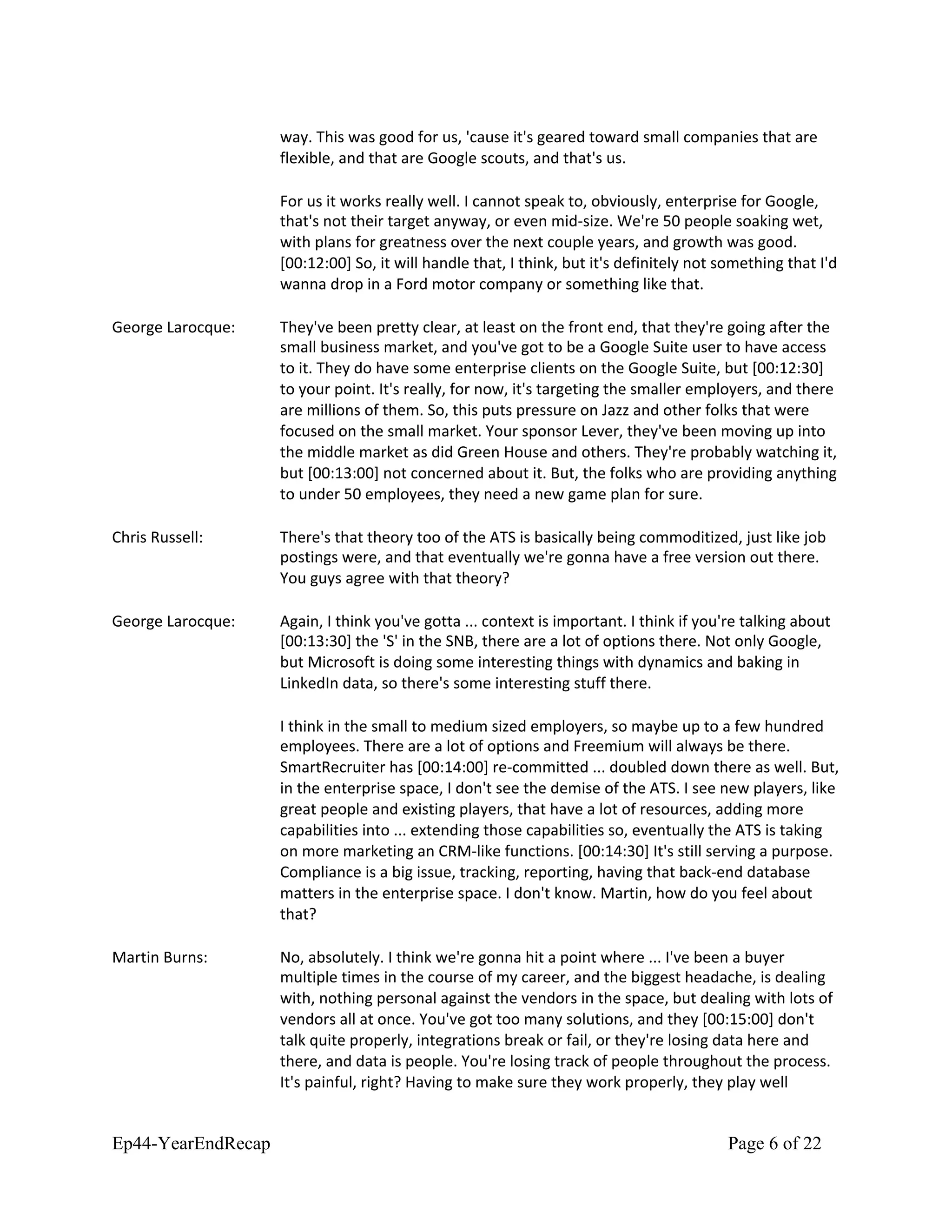 way. This was good for us, 'cause it's geared toward small companies that are
flexible, and that are Google scouts, and that's us.
For us it works really well. I cannot speak to, obviously, enterprise for Google,
that's not their target anyway, or even mid-size. We're 50 people soaking wet,
with plans for greatness over the next couple years, and growth was good.
[00:12:00] So, it will handle that, I think, but it's definitely not something that I'd
wanna drop in a Ford motor company or something like that.
George Larocque: They've been pretty clear, at least on the front end, that they're going after the
small business market, and you've got to be a Google Suite user to have access
to it. They do have some enterprise clients on the Google Suite, but [00:12:30]
to your point. It's really, for now, it's targeting the smaller employers, and there
are millions of them. So, this puts pressure on Jazz and other folks that were
focused on the small market. Your sponsor Lever, they've been moving up into
the middle market as did Green House and others. They're probably watching it,
but [00:13:00] not concerned about it. But, the folks who are providing anything
to under 50 employees, they need a new game plan for sure.
Chris Russell: There's that theory too of the ATS is basically being commoditized, just like job
postings were, and that eventually we're gonna have a free version out there.
You guys agree with that theory?
George Larocque: Again, I think you've gotta ... context is important. I think if you're talking about
[00:13:30] the 'S' in the SNB, there are a lot of options there. Not only Google,
but Microsoft is doing some interesting things with dynamics and baking in
LinkedIn data, so there's some interesting stuff there.
I think in the small to medium sized employers, so maybe up to a few hundred
employees. There are a lot of options and Freemium will always be there.
SmartRecruiter has [00:14:00] re-committed ... doubled down there as well. But,
in the enterprise space, I don't see the demise of the ATS. I see new players, like
great people and existing players, that have a lot of resources, adding more
capabilities into ... extending those capabilities so, eventually the ATS is taking
on more marketing an CRM-like functions. [00:14:30] It's still serving a purpose.
Compliance is a big issue, tracking, reporting, having that back-end database
matters in the enterprise space. I don't know. Martin, how do you feel about
that?
Martin Burns: No, absolutely. I think we're gonna hit a point where ... I've been a buyer
multiple times in the course of my career, and the biggest headache, is dealing
with, nothing personal against the vendors in the space, but dealing with lots of
vendors all at once. You've got too many solutions, and they [00:15:00] don't
talk quite properly, integrations break or fail, or they're losing data here and
there, and data is people. You're losing track of people throughout the process.
It's painful, right? Having to make sure they work properly, they play well
Ep44-YearEndRecap Page 6 of 22
 