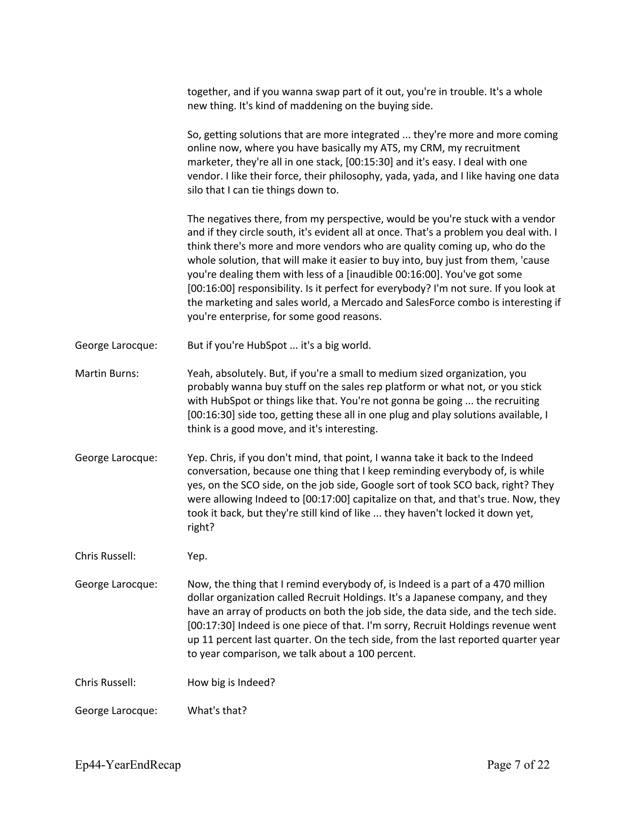 together, and if you wanna swap part of it out, you're in trouble. It's a whole
new thing. It's kind of maddening on the buying side.
So, getting solutions that are more integrated ... they're more and more coming
online now, where you have basically my ATS, my CRM, my recruitment
marketer, they're all in one stack, [00:15:30] and it's easy. I deal with one
vendor. I like their force, their philosophy, yada, yada, and I like having one data
silo that I can tie things down to.
The negatives there, from my perspective, would be you're stuck with a vendor
and if they circle south, it's evident all at once. That's a problem you deal with. I
think there's more and more vendors who are quality coming up, who do the
whole solution, that will make it easier to buy into, buy just from them, 'cause
you're dealing them with less of a [inaudible 00:16:00]. You've got some
[00:16:00] responsibility. Is it perfect for everybody? I'm not sure. If you look at
the marketing and sales world, a Mercado and SalesForce combo is interesting if
you're enterprise, for some good reasons.
George Larocque: But if you're HubSpot ... it's a big world.
Martin Burns: Yeah, absolutely. But, if you're a small to medium sized organization, you
probably wanna buy stuff on the sales rep platform or what not, or you stick
with HubSpot or things like that. You're not gonna be going ... the recruiting
[00:16:30] side too, getting these all in one plug and play solutions available, I
think is a good move, and it's interesting.
George Larocque: Yep. Chris, if you don't mind, that point, I wanna take it back to the Indeed
conversation, because one thing that I keep reminding everybody of, is while
yes, on the SCO side, on the job side, Google sort of took SCO back, right? They
were allowing Indeed to [00:17:00] capitalize on that, and that's true. Now, they
took it back, but they're still kind of like ... they haven't locked it down yet,
right?
Chris Russell: Yep.
George Larocque: Now, the thing that I remind everybody of, is Indeed is a part of a 470 million
dollar organization called Recruit Holdings. It's a Japanese company, and they
have an array of products on both the job side, the data side, and the tech side.
[00:17:30] Indeed is one piece of that. I'm sorry, Recruit Holdings revenue went
up 11 percent last quarter. On the tech side, from the last reported quarter year
to year comparison, we talk about a 100 percent.
Chris Russell: How big is Indeed?
George Larocque: What's that?
Ep44-YearEndRecap Page 7 of 22
 