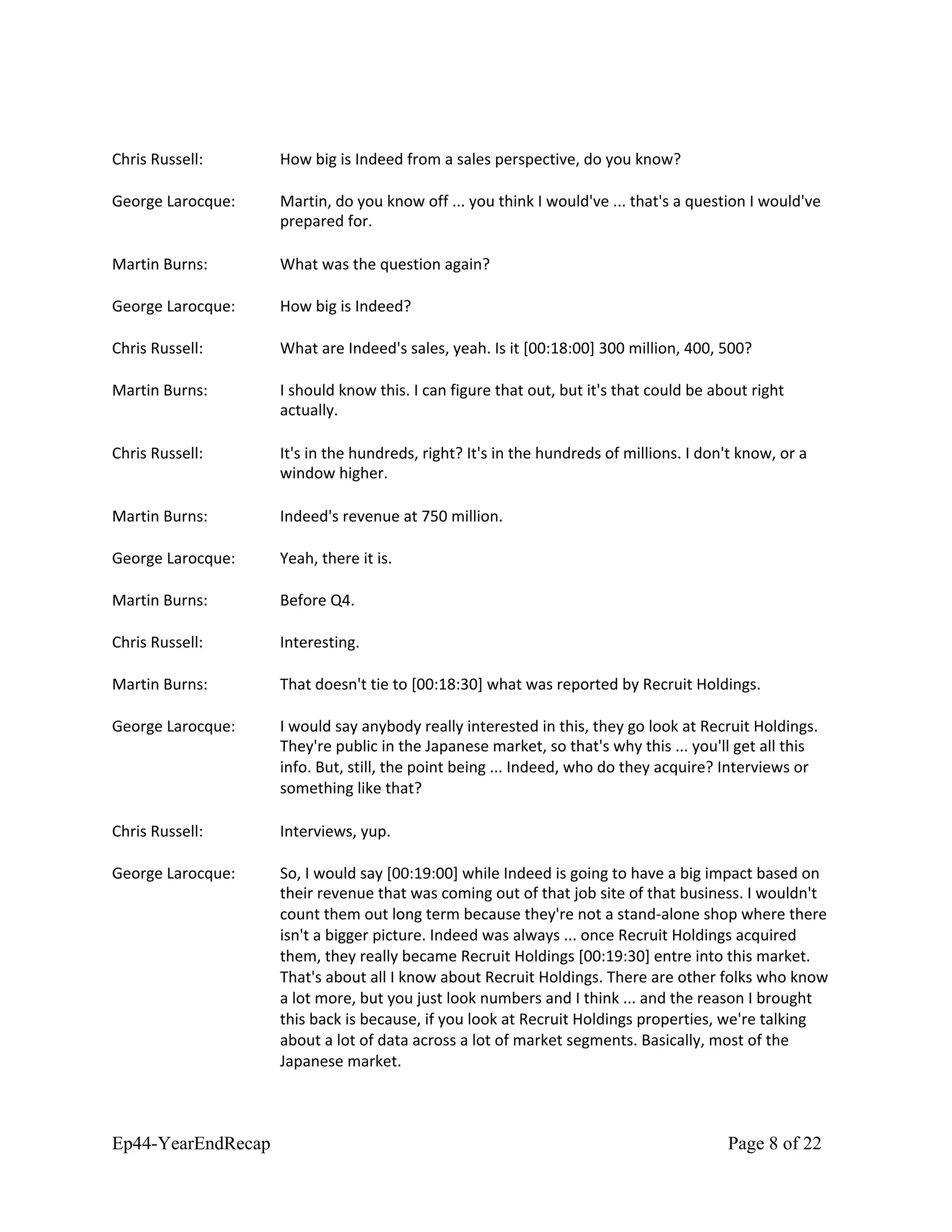 Chris Russell: How big is Indeed from a sales perspective, do you know?
George Larocque: Martin, do you know off ... you think I would've ... that's a question I would've
prepared for.
Martin Burns: What was the question again?
George Larocque: How big is Indeed?
Chris Russell: What are Indeed's sales, yeah. Is it [00:18:00] 300 million, 400, 500?
Martin Burns: I should know this. I can figure that out, but it's that could be about right
actually.
Chris Russell: It's in the hundreds, right? It's in the hundreds of millions. I don't know, or a
window higher.
Martin Burns: Indeed's revenue at 750 million.
George Larocque: Yeah, there it is.
Martin Burns: Before Q4.
Chris Russell: Interesting.
Martin Burns: That doesn't tie to [00:18:30] what was reported by Recruit Holdings.
George Larocque: I would say anybody really interested in this, they go look at Recruit Holdings.
They're public in the Japanese market, so that's why this ... you'll get all this
info. But, still, the point being ... Indeed, who do they acquire? Interviews or
something like that?
Chris Russell: Interviews, yup.
George Larocque: So, I would say [00:19:00] while Indeed is going to have a big impact based on
their revenue that was coming out of that job site of that business. I wouldn't
count them out long term because they're not a stand-alone shop where there
isn't a bigger picture. Indeed was always ... once Recruit Holdings acquired
them, they really became Recruit Holdings [00:19:30] entre into this market.
That's about all I know about Recruit Holdings. There are other folks who know
a lot more, but you just look numbers and I think ... and the reason I brought
this back is because, if you look at Recruit Holdings properties, we're talking
about a lot of data across a lot of market segments. Basically, most of the
Japanese market.
Ep44-YearEndRecap Page 8 of 22
 