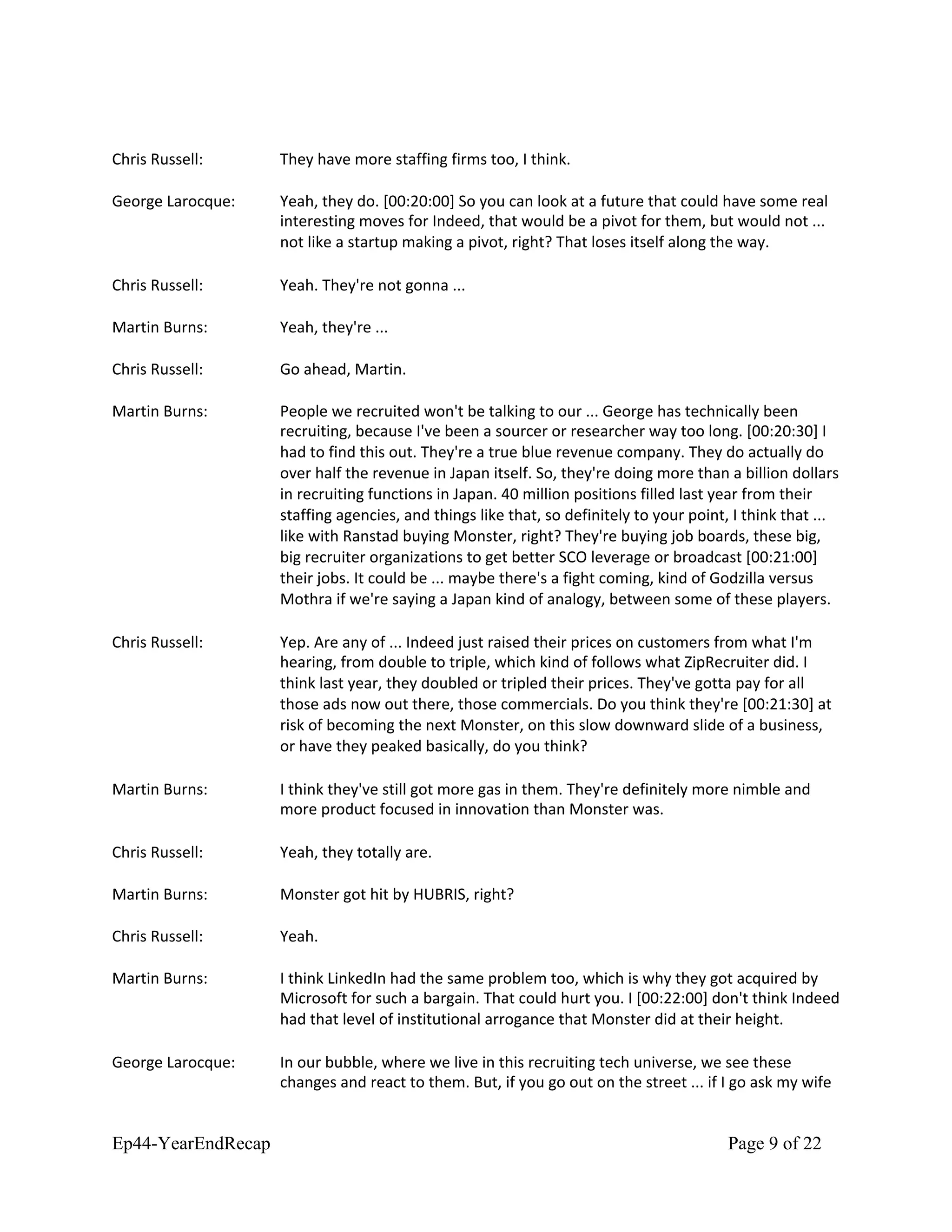 Chris Russell: They have more staffing firms too, I think.
George Larocque: Yeah, they do. [00:20:00] So you can look at a future that could have some real
interesting moves for Indeed, that would be a pivot for them, but would not ...
not like a startup making a pivot, right? That loses itself along the way.
Chris Russell: Yeah. They're not gonna ...
Martin Burns: Yeah, they're ...
Chris Russell: Go ahead, Martin.
Martin Burns: People we recruited won't be talking to our ... George has technically been
recruiting, because I've been a sourcer or researcher way too long. [00:20:30] I
had to find this out. They're a true blue revenue company. They do actually do
over half the revenue in Japan itself. So, they're doing more than a billion dollars
in recruiting functions in Japan. 40 million positions filled last year from their
staffing agencies, and things like that, so definitely to your point, I think that ...
like with Ranstad buying Monster, right? They're buying job boards, these big,
big recruiter organizations to get better SCO leverage or broadcast [00:21:00]
their jobs. It could be ... maybe there's a fight coming, kind of Godzilla versus
Mothra if we're saying a Japan kind of analogy, between some of these players.
Chris Russell: Yep. Are any of ... Indeed just raised their prices on customers from what I'm
hearing, from double to triple, which kind of follows what ZipRecruiter did. I
think last year, they doubled or tripled their prices. They've gotta pay for all
those ads now out there, those commercials. Do you think they're [00:21:30] at
risk of becoming the next Monster, on this slow downward slide of a business,
or have they peaked basically, do you think?
Martin Burns: I think they've still got more gas in them. They're definitely more nimble and
more product focused in innovation than Monster was.
Chris Russell: Yeah, they totally are.
Martin Burns: Monster got hit by HUBRIS, right?
Chris Russell: Yeah.
Martin Burns: I think LinkedIn had the same problem too, which is why they got acquired by
Microsoft for such a bargain. That could hurt you. I [00:22:00] don't think Indeed
had that level of institutional arrogance that Monster did at their height.
George Larocque: In our bubble, where we live in this recruiting tech universe, we see these
changes and react to them. But, if you go out on the street ... if I go ask my wife
Ep44-YearEndRecap Page 9 of 22
 