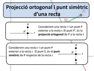 Projecció ortogonal i punt simètric
            d’una recta
                  P
                          Considerem una recta r i un punt P
             P’           exterior a la recta r. El punt P’, és la
                      r
                          projecció ortogonal de P a la recta r.


                                                           P
 Considerem una recta r i un punt P
 exterior a la recta r. El punt S, és el punt         P’       r
 simètric de P respecte de la recta r.

                                                           S
 